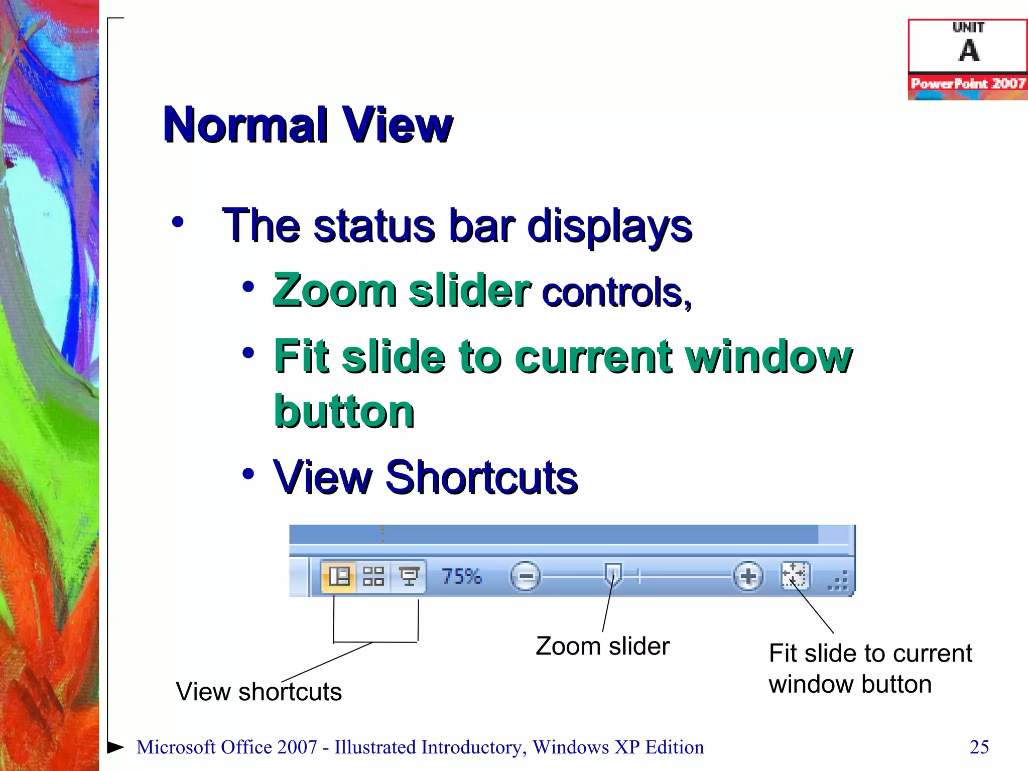 Normal View The status bar displays  Zoom   slider  controls,  Fit slide to current window button View Shortcuts Microsoft Office 2007 - Illustrated Introductory, Windows XP Edition Fit slide to current window button Zoom slider View shortcuts 
