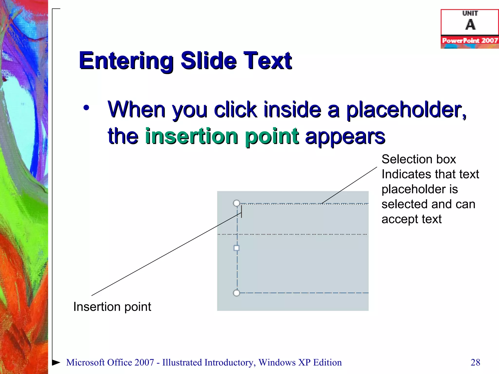 Entering Slide Text When you click inside a placeholder, the  insertion point  appears Microsoft Office 2007 - Illustrated Introductory, Windows XP Edition Insertion point Selection box Indicates that text placeholder is selected and can accept text 