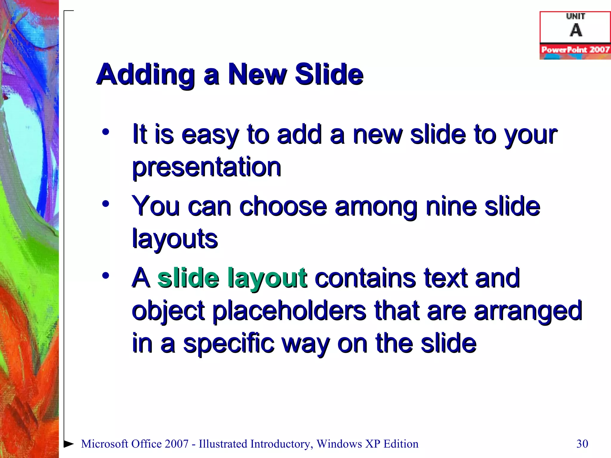Adding a New Slide It is easy to add a new slide to your presentation You can choose among nine slide layouts A  slide layout  contains text and object placeholders that are arranged in a specific way on the slide Microsoft Office 2007 - Illustrated Introductory, Windows XP Edition 
