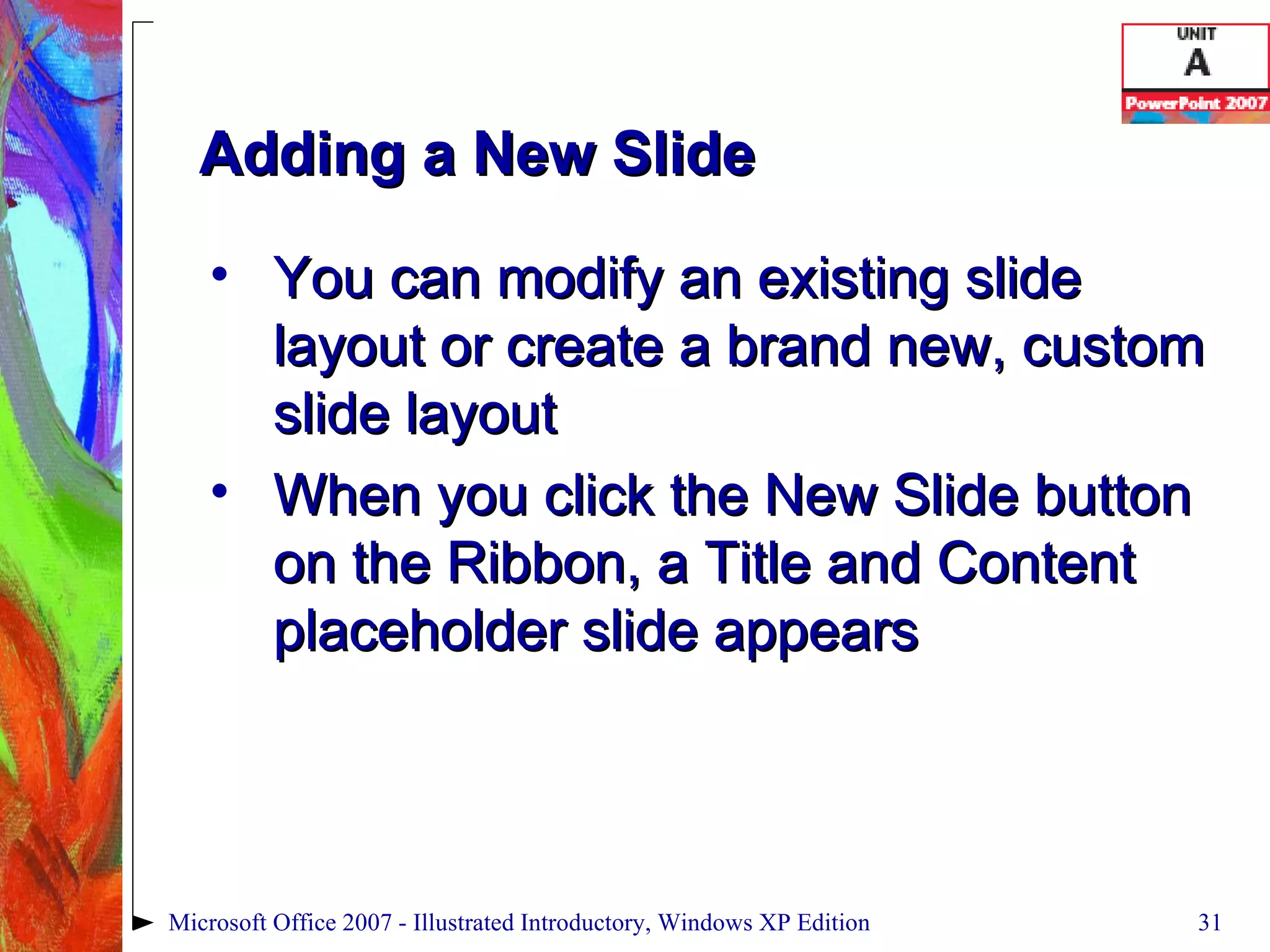 Adding a New Slide You can modify an existing slide layout or create a brand new, custom slide layout When you click the New Slide button on the Ribbon, a Title and Content placeholder slide appears Microsoft Office 2007 - Illustrated Introductory, Windows XP Edition 
