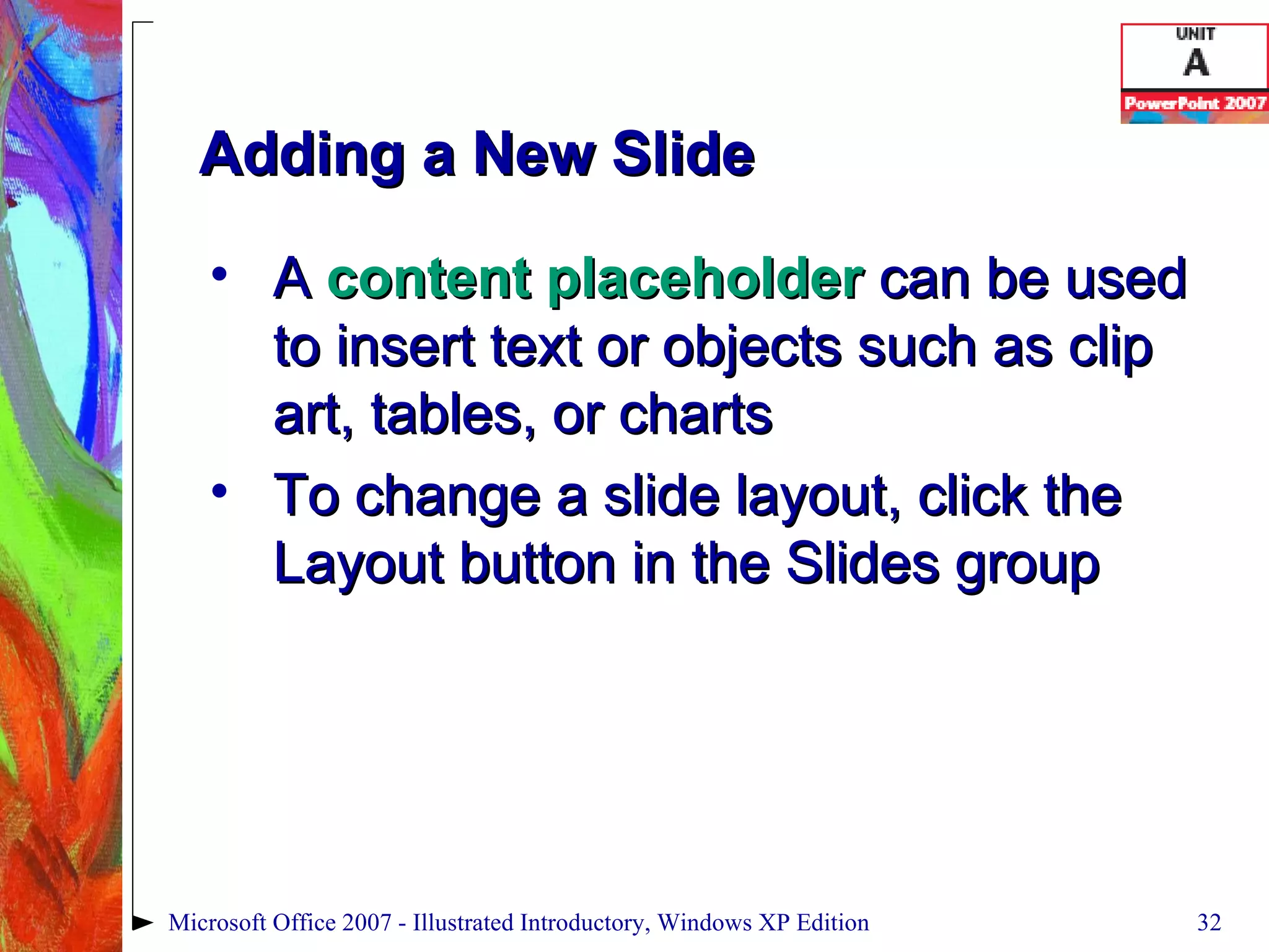 Adding a New Slide A  content placeholder  can be used to insert text or objects such as clip art, tables, or charts To change a slide layout, click the Layout button in the Slides group Microsoft Office 2007 - Illustrated Introductory, Windows XP Edition 