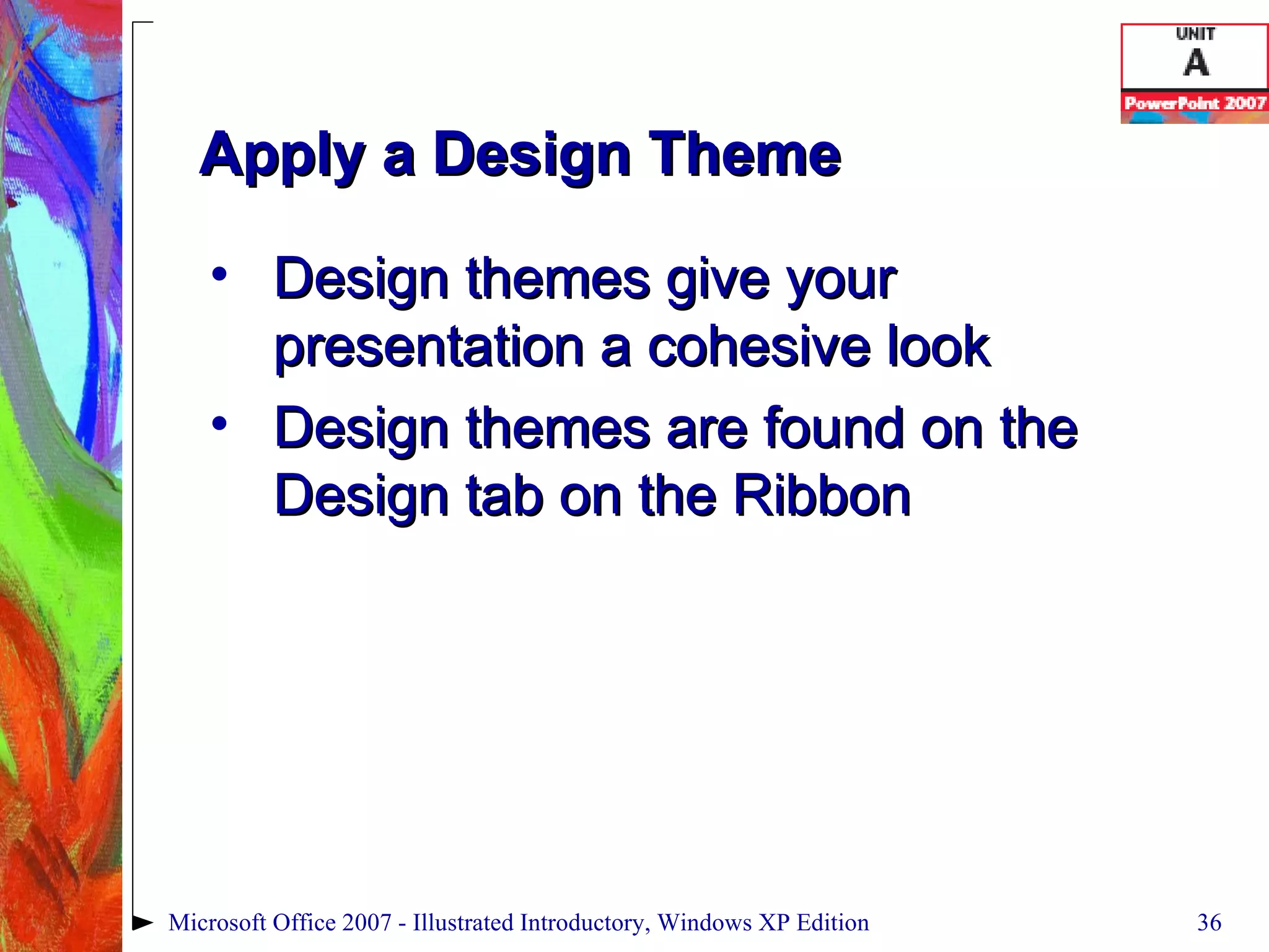 Apply a Design Theme Design themes give your presentation a cohesive look Design themes are found on the Design tab on the Ribbon Microsoft Office 2007 - Illustrated Introductory, Windows XP Edition 