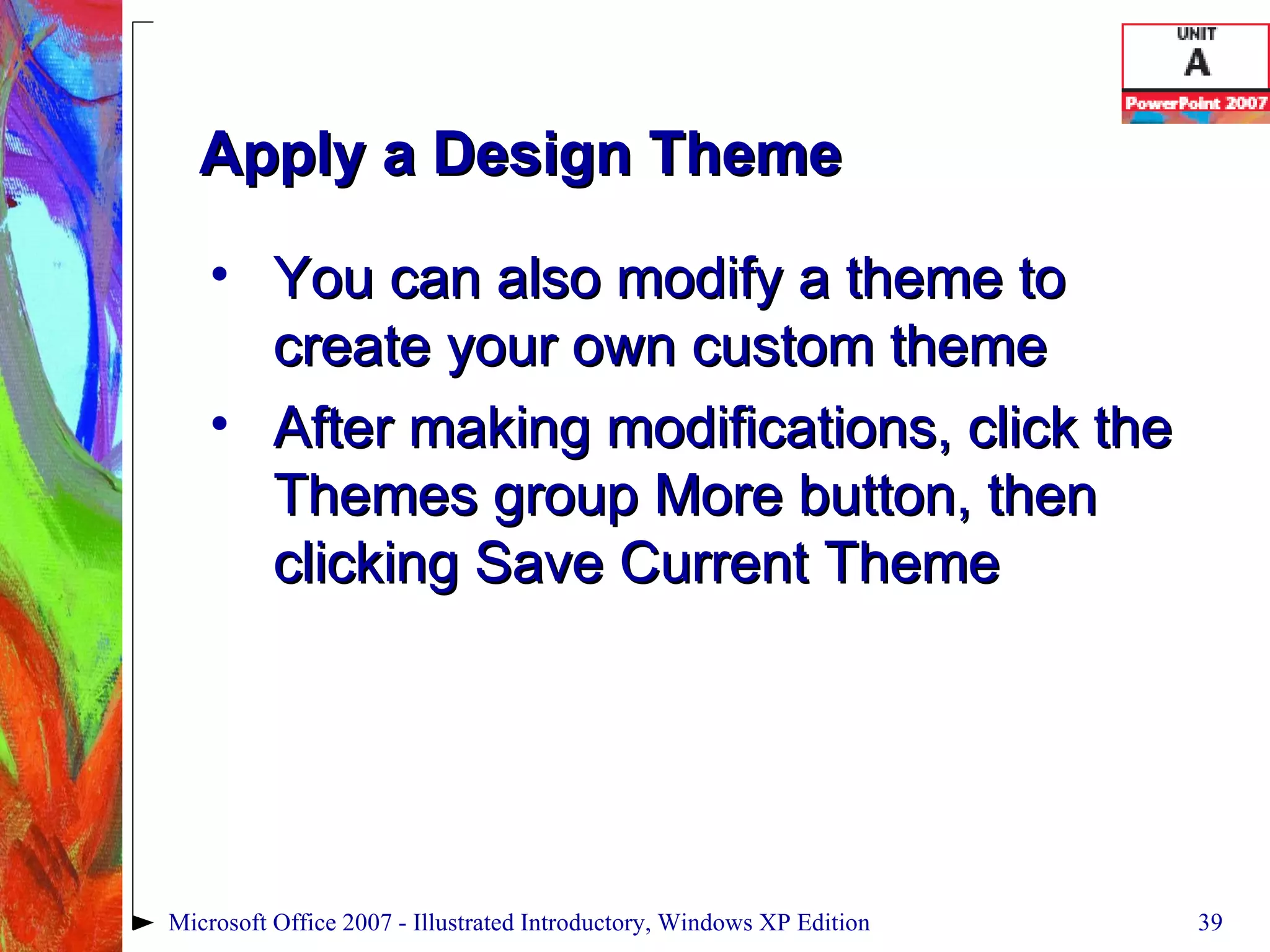 Apply a Design Theme You can also modify a theme to create your own custom theme After making modifications, click the Themes group More button, then clicking Save Current Theme Microsoft Office 2007 - Illustrated Introductory, Windows XP Edition 