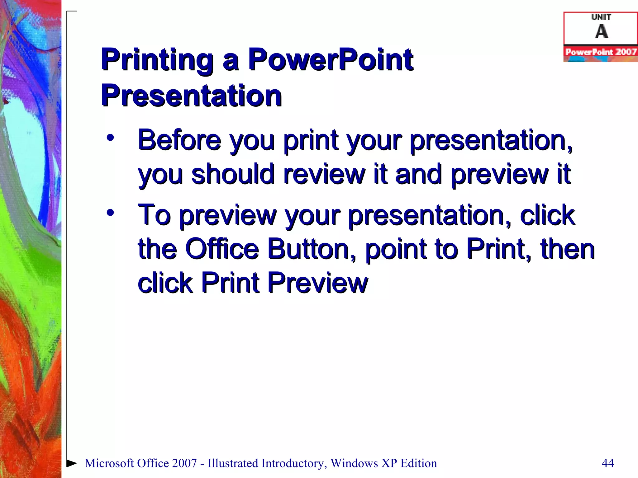 Printing a PowerPoint Presentation Before you print your presentation, you should review it and preview it To preview your presentation, click the Office Button, point to Print, then click Print Preview Microsoft Office 2007 - Illustrated Introductory, Windows XP Edition 