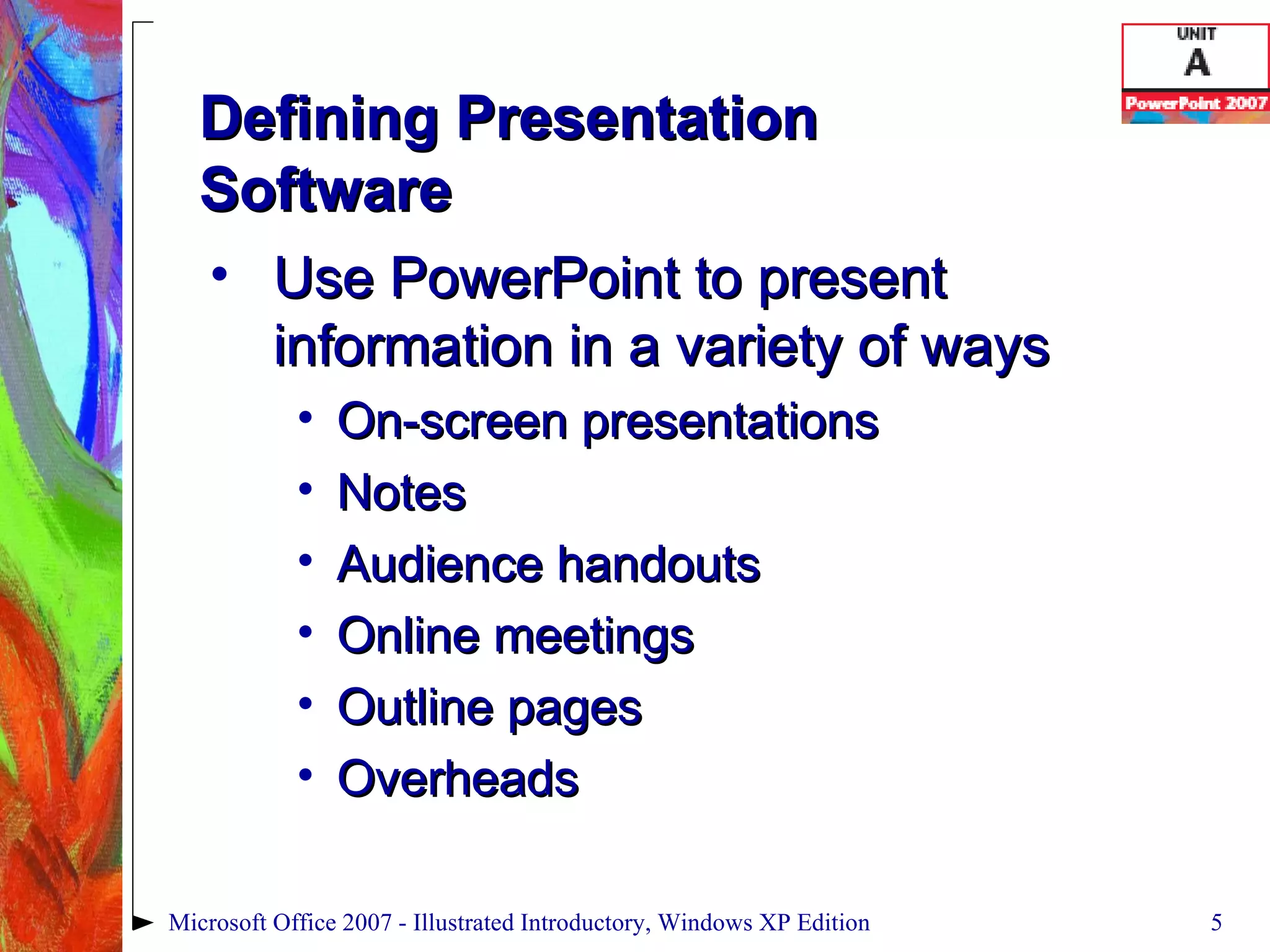 Defining Presentation  Software Use PowerPoint to present information in a variety of ways On-screen presentations Notes Audience handouts Online meetings Outline pages Overheads Microsoft Office 2007 - Illustrated Introductory, Windows XP Edition 
