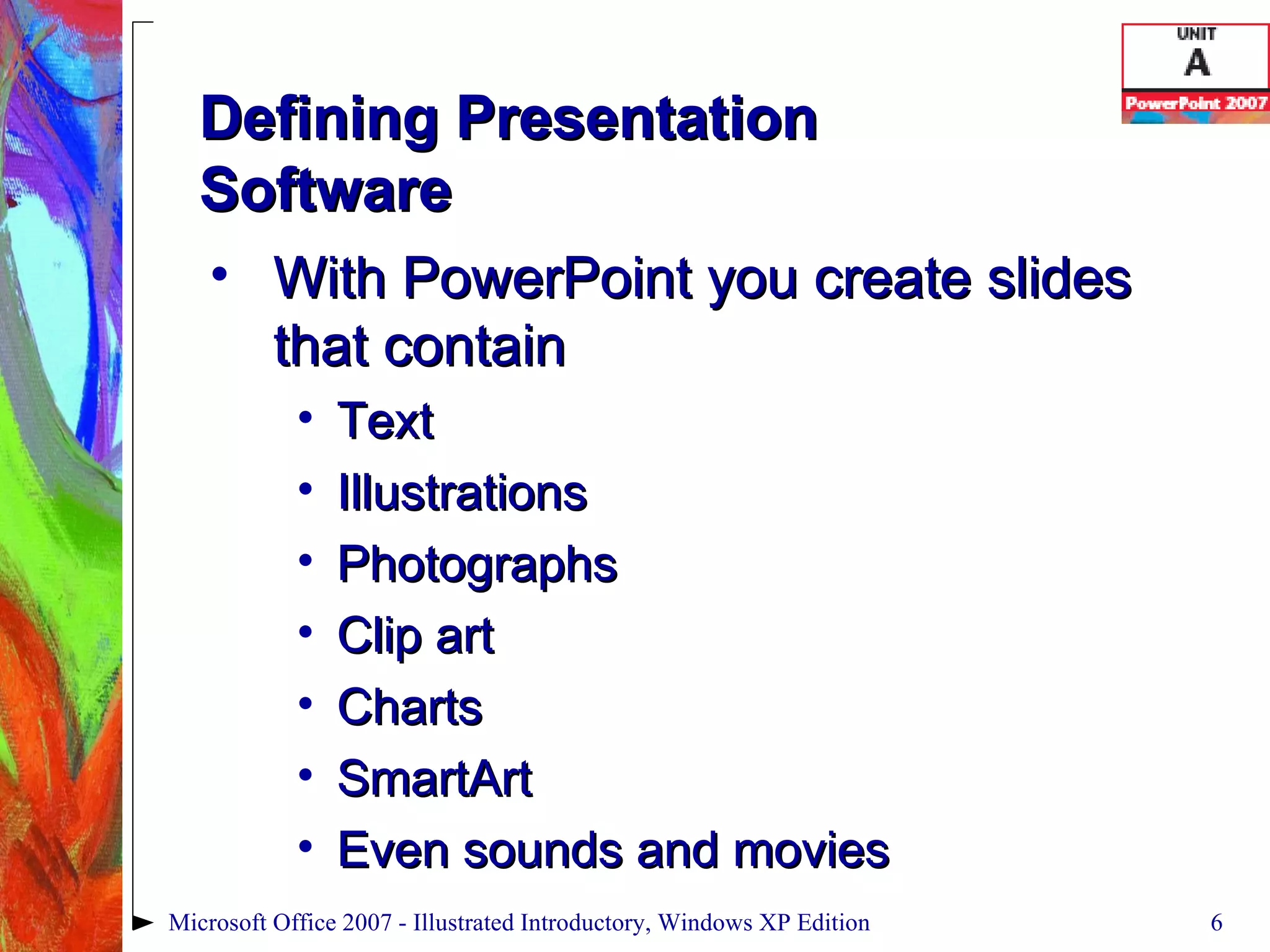 Defining Presentation  Software With PowerPoint you create slides that contain Text Illustrations Photographs Clip art Charts SmartArt Even sounds and movies Microsoft Office 2007 - Illustrated Introductory, Windows XP Edition 