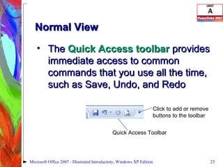 Normal View The  Quick Access toolbar  provides immediate access to common commands that you use all the time, such as Save, Undo, and Redo Microsoft Office 2007 - Illustrated Introductory, Windows XP Edition Quick Access Toolbar Click to add or remove buttons to the toolbar 