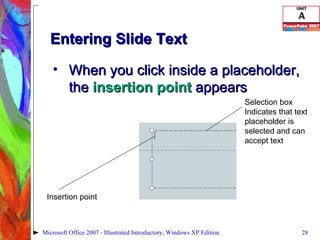 Entering Slide Text When you click inside a placeholder, the  insertion point  appears Microsoft Office 2007 - Illustrated Introductory, Windows XP Edition Insertion point Selection box Indicates that text placeholder is selected and can accept text 
