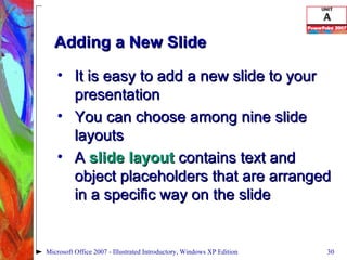 Adding a New Slide It is easy to add a new slide to your presentation You can choose among nine slide layouts A  slide layout  contains text and object placeholders that are arranged in a specific way on the slide Microsoft Office 2007 - Illustrated Introductory, Windows XP Edition 