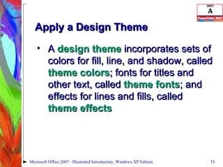 Apply a Design Theme A  design theme  incorporates sets of colors for fill, line, and shadow, called  theme colors ; fonts for titles and other text, called  theme fonts ; and effects for lines and fills, called  theme effects Microsoft Office 2007 - Illustrated Introductory, Windows XP Edition 