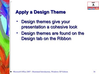 Apply a Design Theme Design themes give your presentation a cohesive look Design themes are found on the Design tab on the Ribbon Microsoft Office 2007 - Illustrated Introductory, Windows XP Edition 