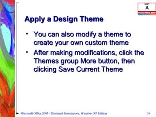 Apply a Design Theme You can also modify a theme to create your own custom theme After making modifications, click the Themes group More button, then clicking Save Current Theme Microsoft Office 2007 - Illustrated Introductory, Windows XP Edition 