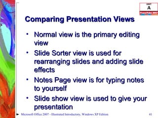 Comparing Presentation Views Normal view is the primary editing view Slide Sorter view is used for rearranging slides and adding slide effects Notes Page view is for typing notes to yourself Slide show view is used to give your presentation Microsoft Office 2007 - Illustrated Introductory, Windows XP Edition 