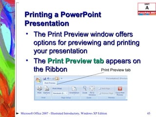 Printing a PowerPoint Presentation The Print Preview window offers options for previewing and printing your presentation The  Print Preview tab  appears on the Ribbon Microsoft Office 2007 - Illustrated Introductory, Windows XP Edition Print Preview tab 