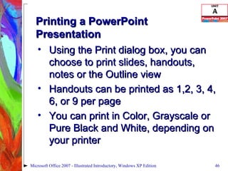 Printing a PowerPoint Presentation Using the Print dialog box, you can choose to print slides, handouts, notes or the Outline view Handouts can be printed as 1,2, 3, 4, 6, or 9 per page You can print in Color, Grayscale or Pure Black and White, depending on your printer Microsoft Office 2007 - Illustrated Introductory, Windows XP Edition 