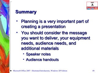 Summary Planning is a very important part of creating a presentation You should consider the message you want to deliver, your equipment needs, audience needs, and additional materials Speaker notes Audience handouts Microsoft Office 2007 - Illustrated Introductory, Windows XP Edition 