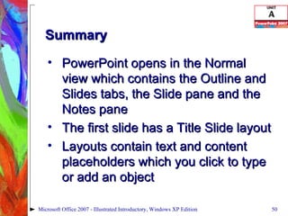 Summary PowerPoint opens in the Normal view which contains the Outline and Slides tabs, the Slide pane and the Notes pane The first slide has a Title Slide layout Layouts contain text and content placeholders which you click to type or add an object Microsoft Office 2007 - Illustrated Introductory, Windows XP Edition 