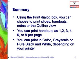 Summary Using the Print dialog box, you can choose to print slides, handouts, notes or the Outline view You can print handouts as 1,2, 3, 4, 6, or 9 per page You can print in Color, Grayscale or Pure Black and White, depending on your printer Microsoft Office 2007 - Illustrated Introductory, Windows XP Edition 