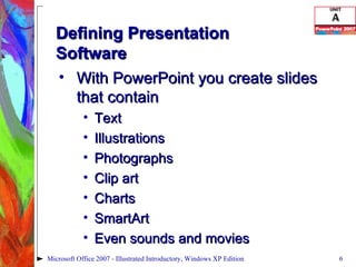 Defining Presentation  Software With PowerPoint you create slides that contain Text Illustrations Photographs Clip art Charts SmartArt Even sounds and movies Microsoft Office 2007 - Illustrated Introductory, Windows XP Edition 
