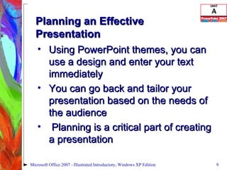 Planning an Effective Presentation Using PowerPoint themes, you can use a design and enter your text immediately You can go back and tailor your presentation based on the needs of the audience Planning is a critical part of creating a presentation Microsoft Office 2007 - Illustrated Introductory, Windows XP Edition 