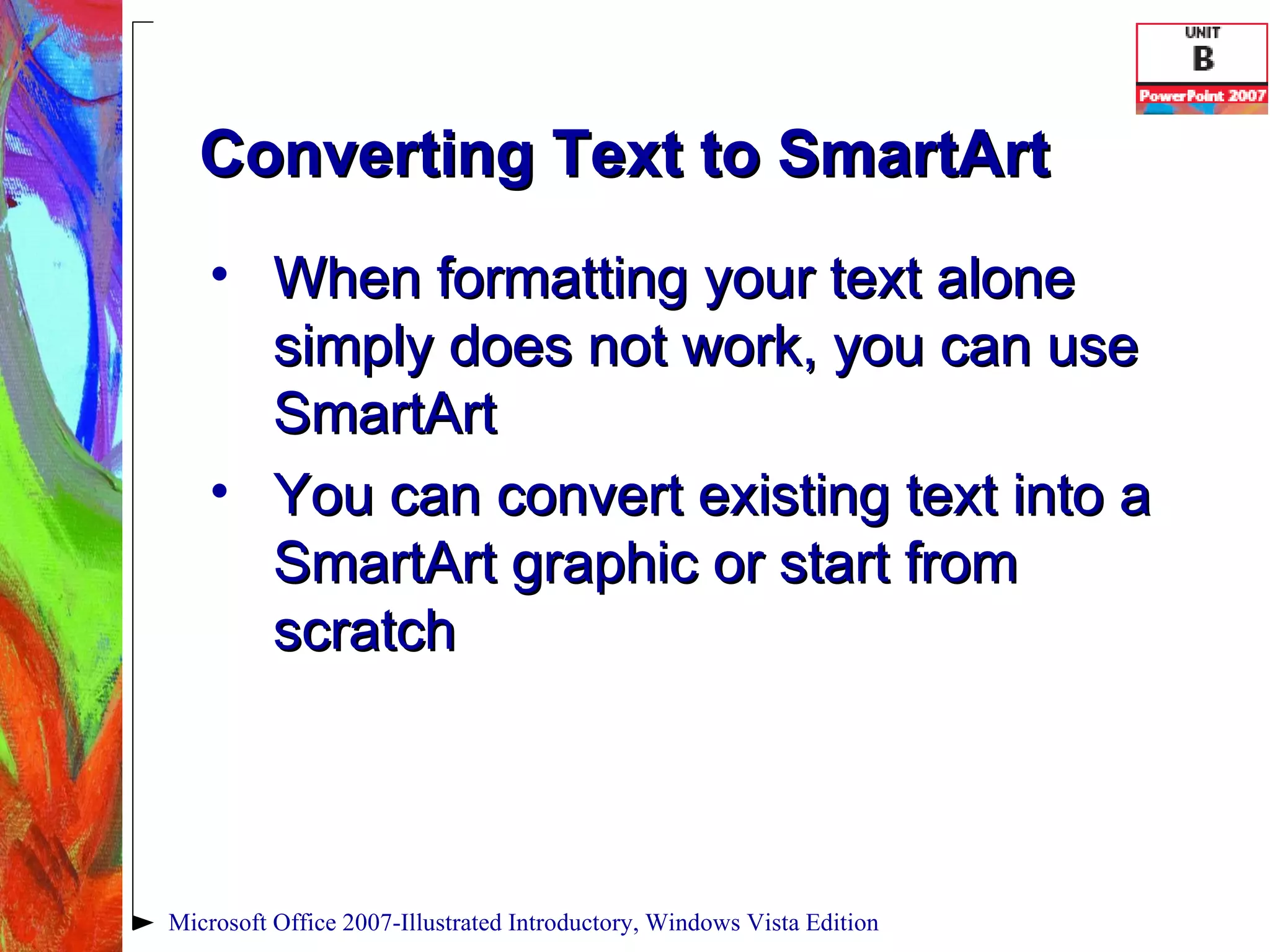 Converting Text to SmartArt When formatting your text alone simply does not work, you can use SmartArt You can convert existing text into a SmartArt graphic or start from scratch Microsoft Office 2007-Illustrated Introductory, Windows Vista Edition 