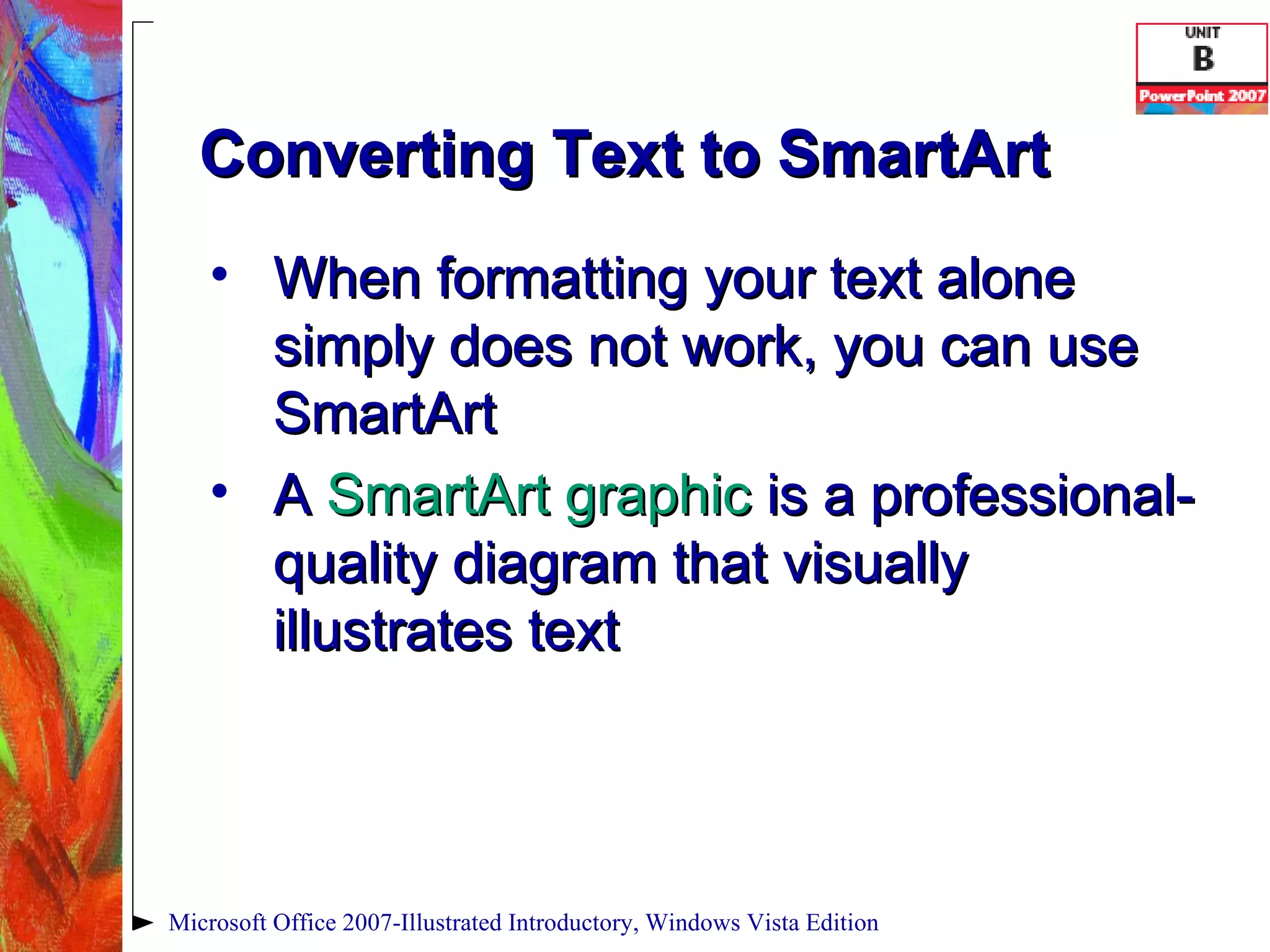 Converting Text to SmartArt When formatting your text alone simply does not work, you can use SmartArt A  SmartArt graphic  is a professional-quality diagram that visually illustrates text Microsoft Office 2007-Illustrated Introductory, Windows Vista Edition 