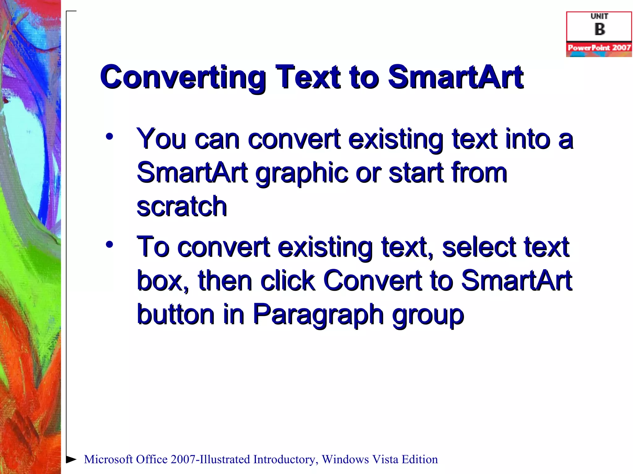 Converting Text to SmartArt You can convert existing text into a SmartArt graphic or start from scratch To convert existing text, select text box, then click Convert to SmartArt button in Paragraph group Microsoft Office 2007-Illustrated Introductory, Windows Vista Edition 