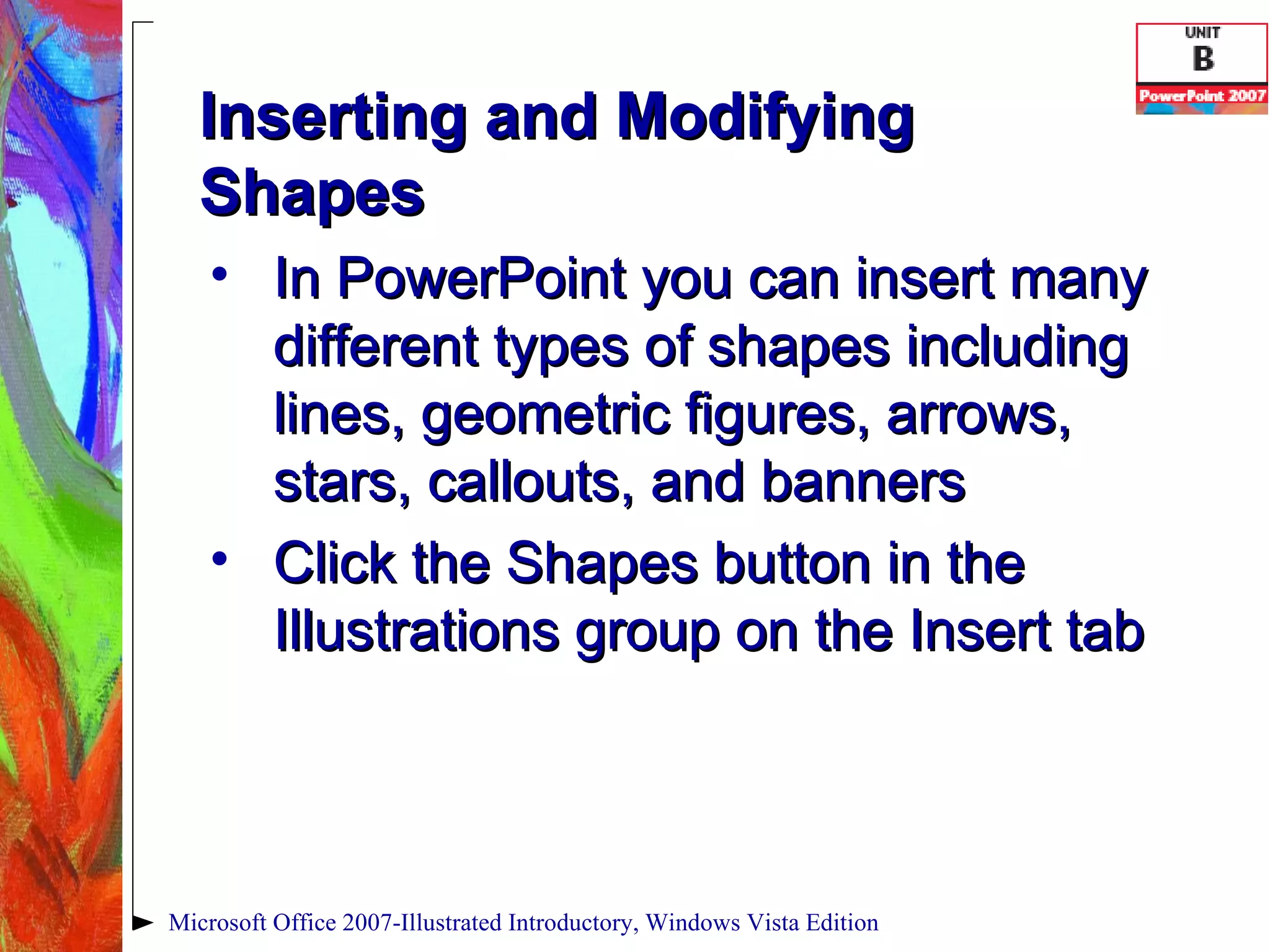 Inserting and Modifying Shapes In PowerPoint you can insert many different types of shapes including lines, geometric figures, arrows, stars, callouts, and banners Click the Shapes button in the Illustrations group on the Insert tab Microsoft Office 2007-Illustrated Introductory, Windows Vista Edition 