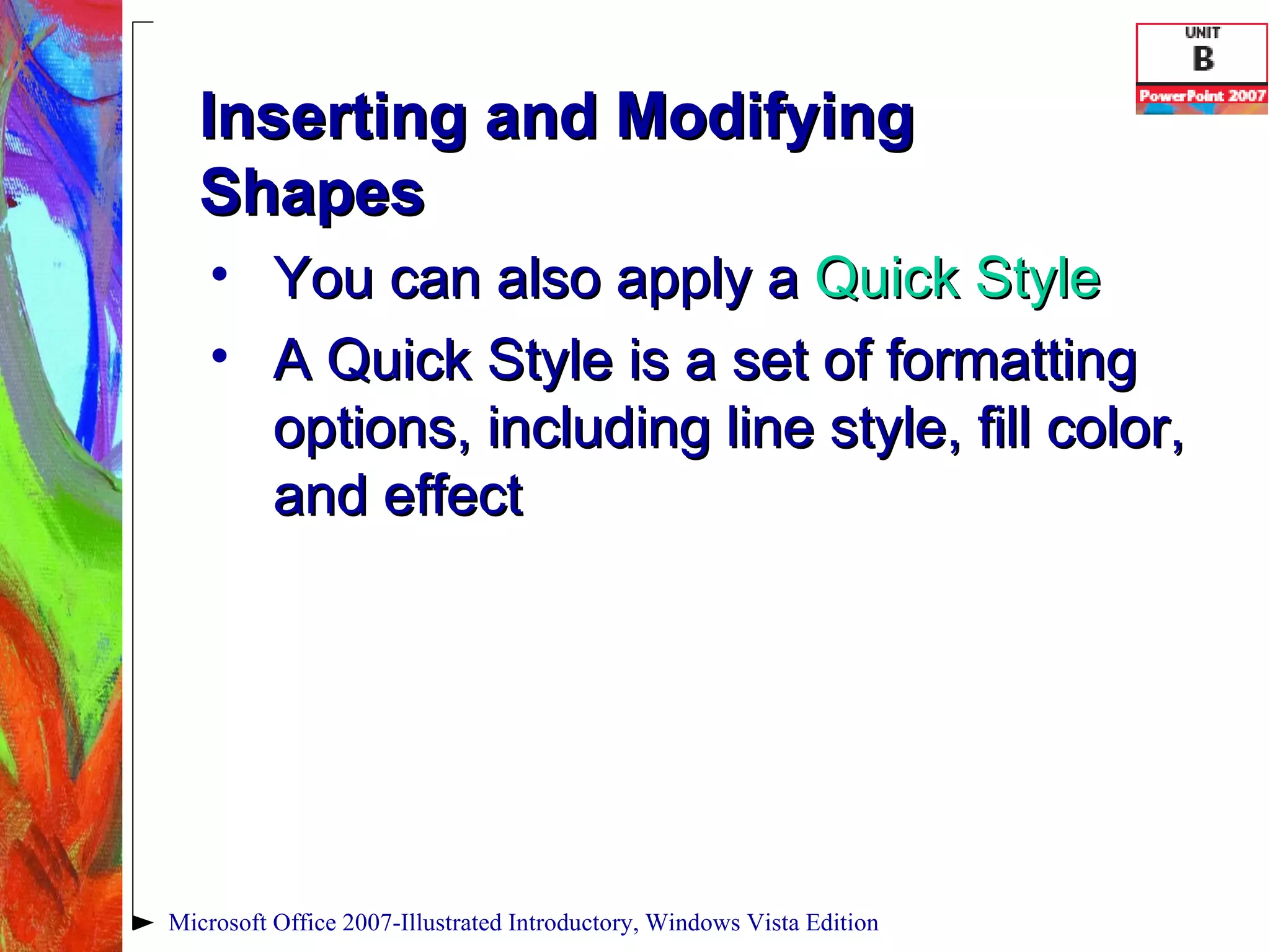 Inserting and Modifying Shapes You can also apply a  Quick Style A Quick Style   is a set of formatting options, including line style, fill color, and effect Microsoft Office 2007-Illustrated Introductory, Windows Vista Edition 