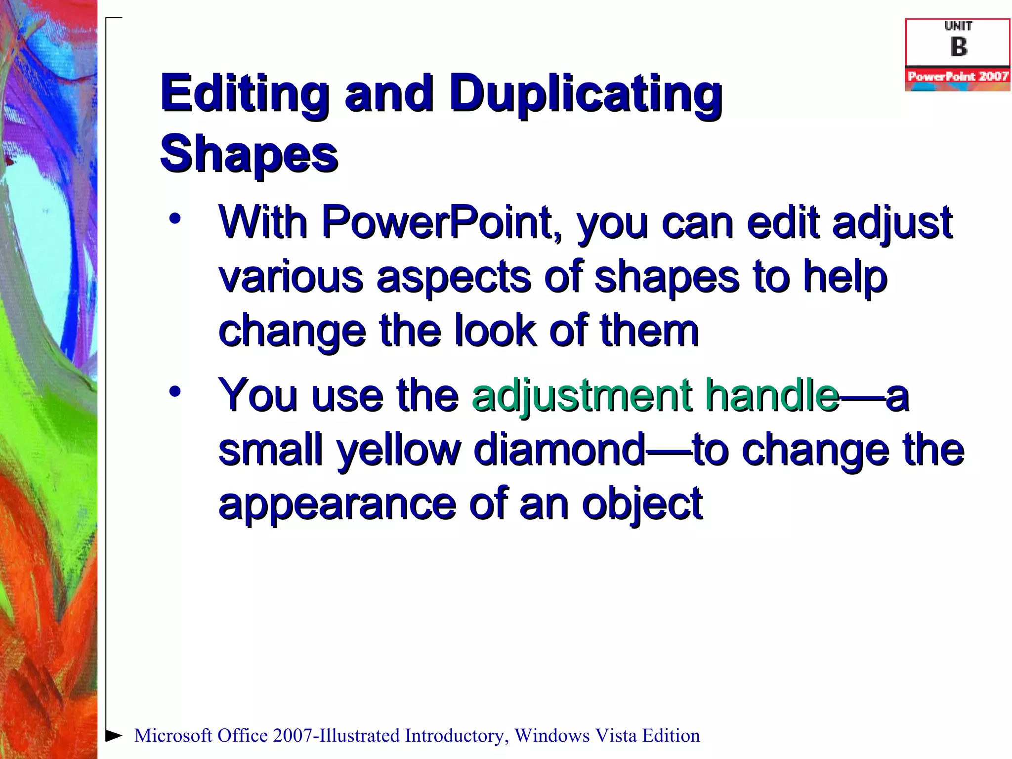 Editing and Duplicating Shapes With PowerPoint, you can edit adjust various aspects of shapes to help change the look of them You use the  adjustment handle —a   small yellow diamond—to change the appearance of an object Microsoft Office 2007-Illustrated Introductory, Windows Vista Edition 
