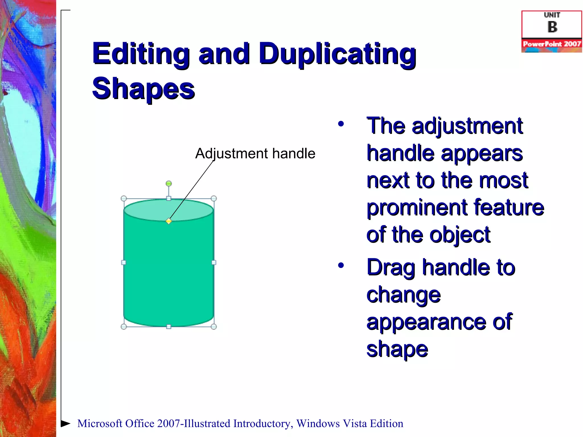 Editing and Duplicating Shapes The adjustment handle appears next to the most prominent feature of the object Drag handle to change appearance of shape Microsoft Office 2007-Illustrated Introductory, Windows Vista Edition Adjustment handle 