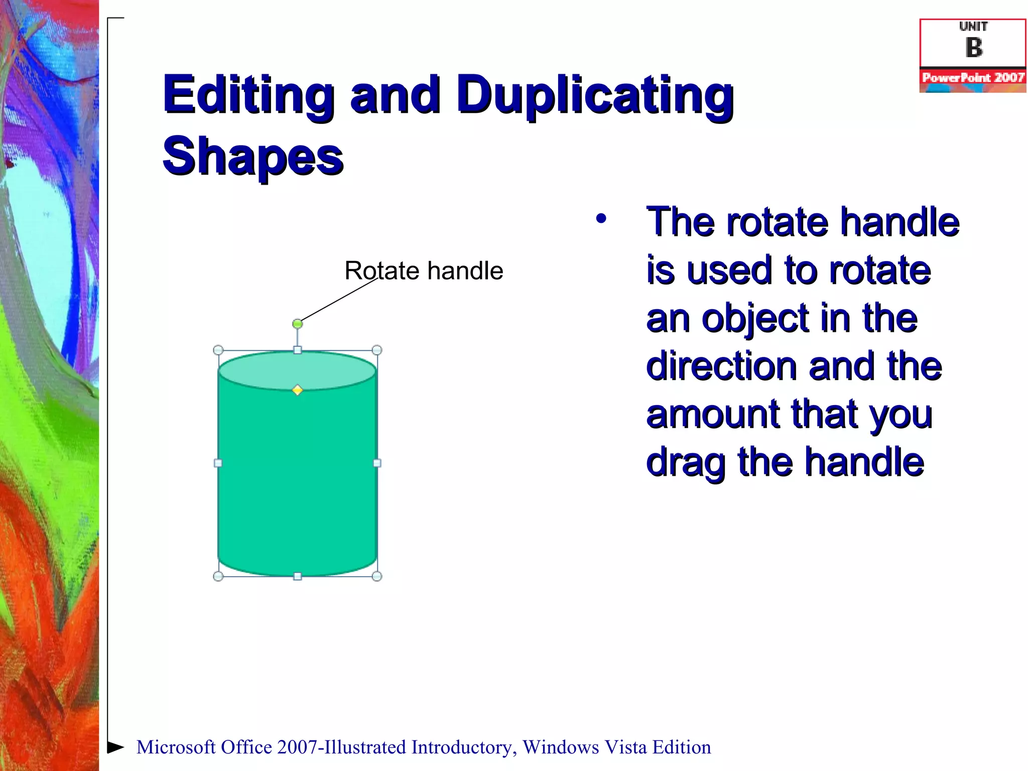 Editing and Duplicating Shapes The rotate handle is used to rotate an object in the direction and the amount that you drag the handle Microsoft Office 2007-Illustrated Introductory, Windows Vista Edition Rotate handle 
