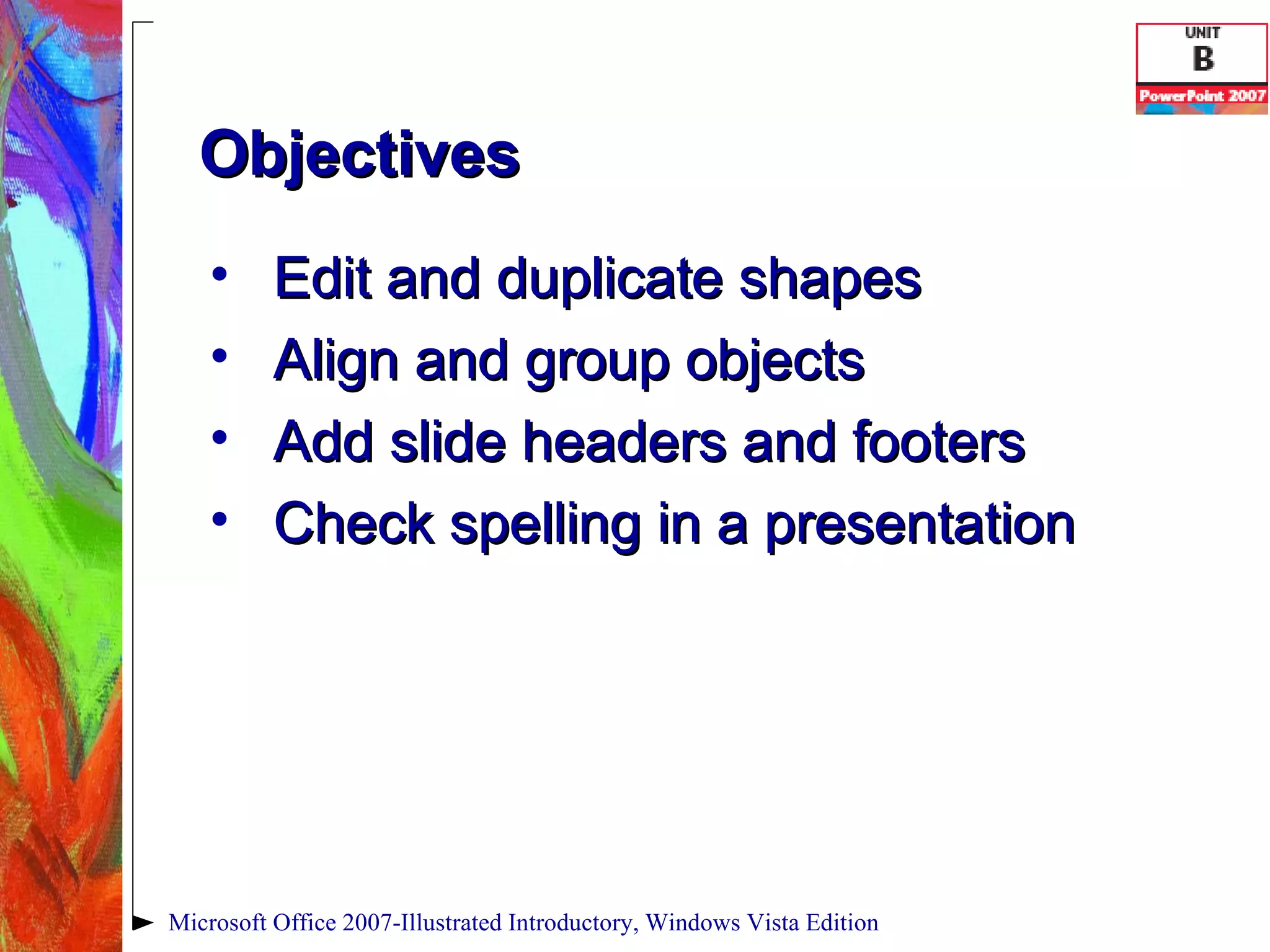 Objectives Edit and duplicate shapes Align and group objects Add slide headers and footers Check spelling in a presentation Microsoft Office 2007-Illustrated Introductory, Windows Vista Edition 