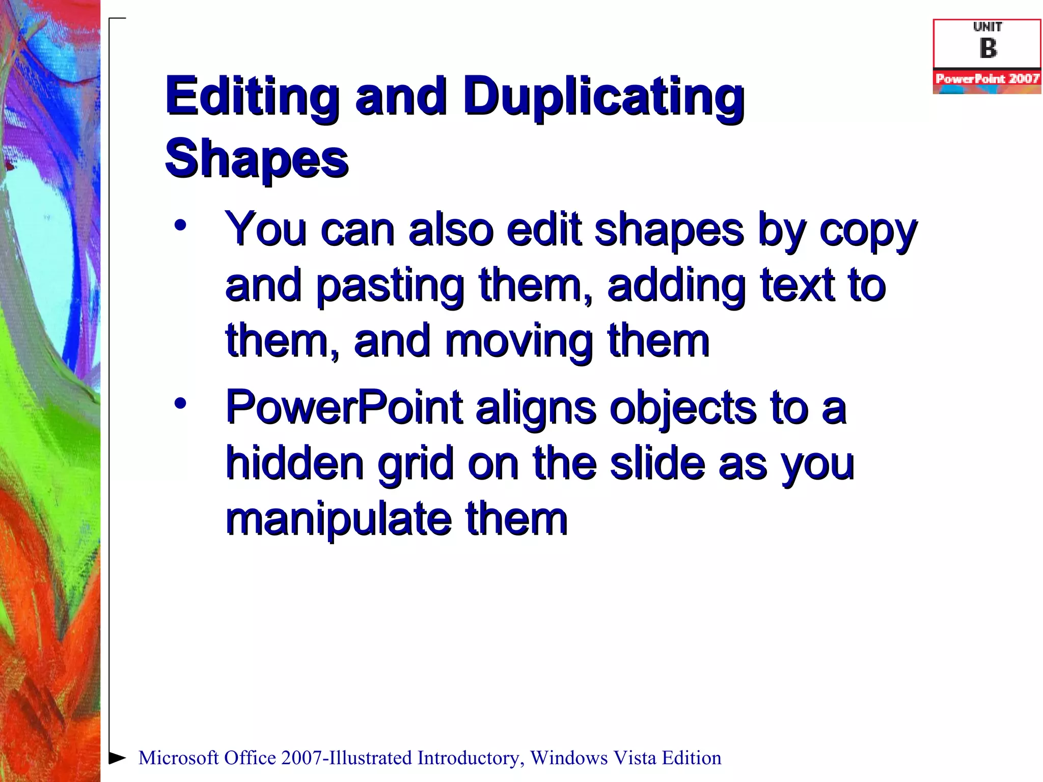 Editing and Duplicating Shapes You can also edit shapes by copy and pasting them, adding text to them, and moving them PowerPoint aligns objects to a hidden grid on the slide as you manipulate them Microsoft Office 2007-Illustrated Introductory, Windows Vista Edition 