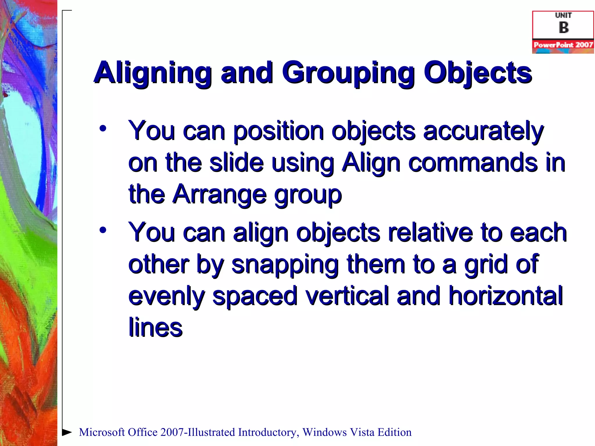 Aligning and Grouping Objects You can position objects accurately on the slide using Align commands in the Arrange group You can align objects relative to each other by snapping them to a grid of evenly spaced vertical and horizontal lines Microsoft Office 2007-Illustrated Introductory, Windows Vista Edition 
