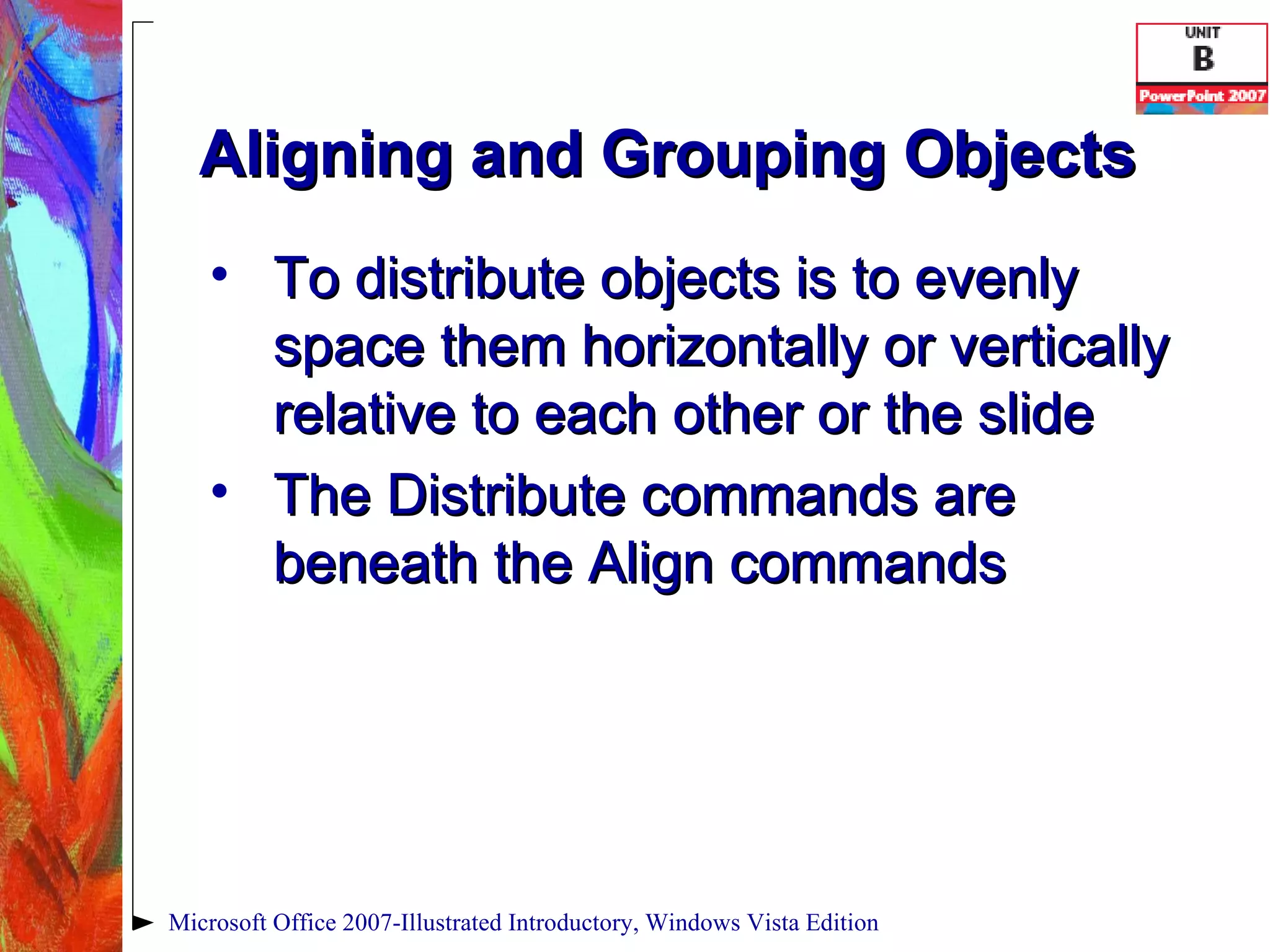 Aligning and Grouping Objects To distribute objects is to evenly space them horizontally or vertically relative to each other or the slide The Distribute commands are beneath the Align commands Microsoft Office 2007-Illustrated Introductory, Windows Vista Edition 