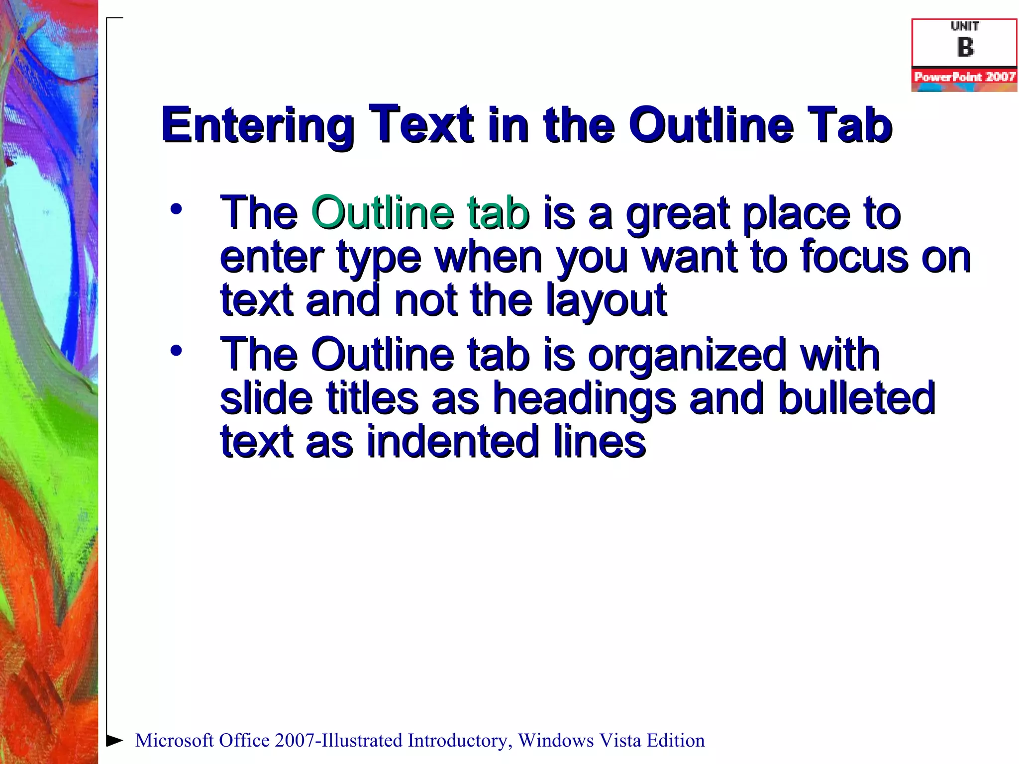 Entering  Text  in the Outline Tab The  Outline tab  is a great place to enter type when you want to focus on text and not the layout The Outline tab is organized with slide titles as headings and bulleted text as indented lines Microsoft Office 2007-Illustrated Introductory, Windows Vista Edition 