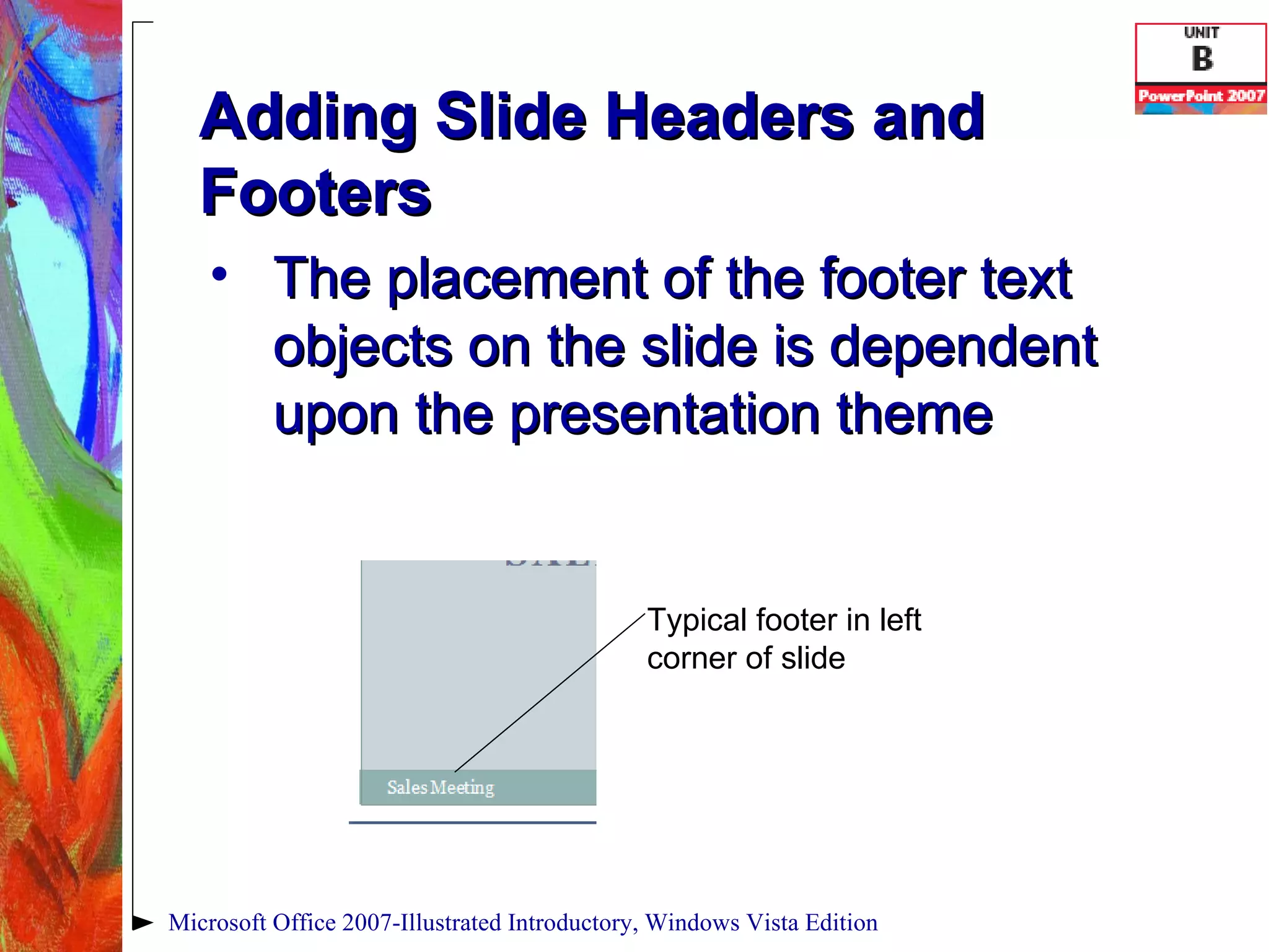 Adding Slide Headers and Footers The placement of the footer text objects on the slide is dependent upon the presentation theme Microsoft Office 2007-Illustrated Introductory, Windows Vista Edition Typical footer in left corner of slide 