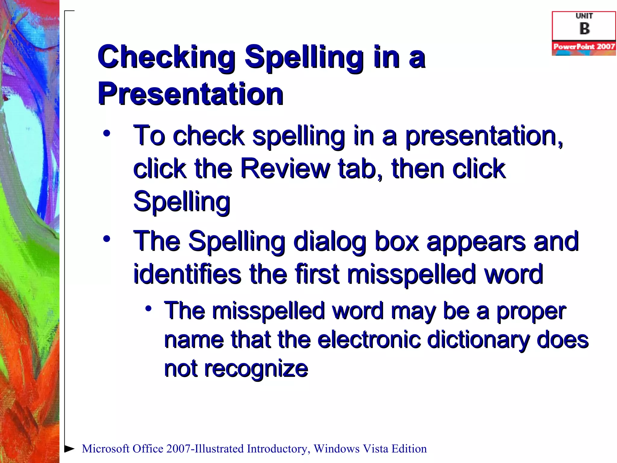 Checking Spelling in a Presentation To check spelling in a presentation, click the Review tab, then click Spelling The Spelling dialog box appears and identifies the first misspelled word The misspelled word may be a proper name that the electronic dictionary does not recognize Microsoft Office 2007-Illustrated Introductory, Windows Vista Edition 