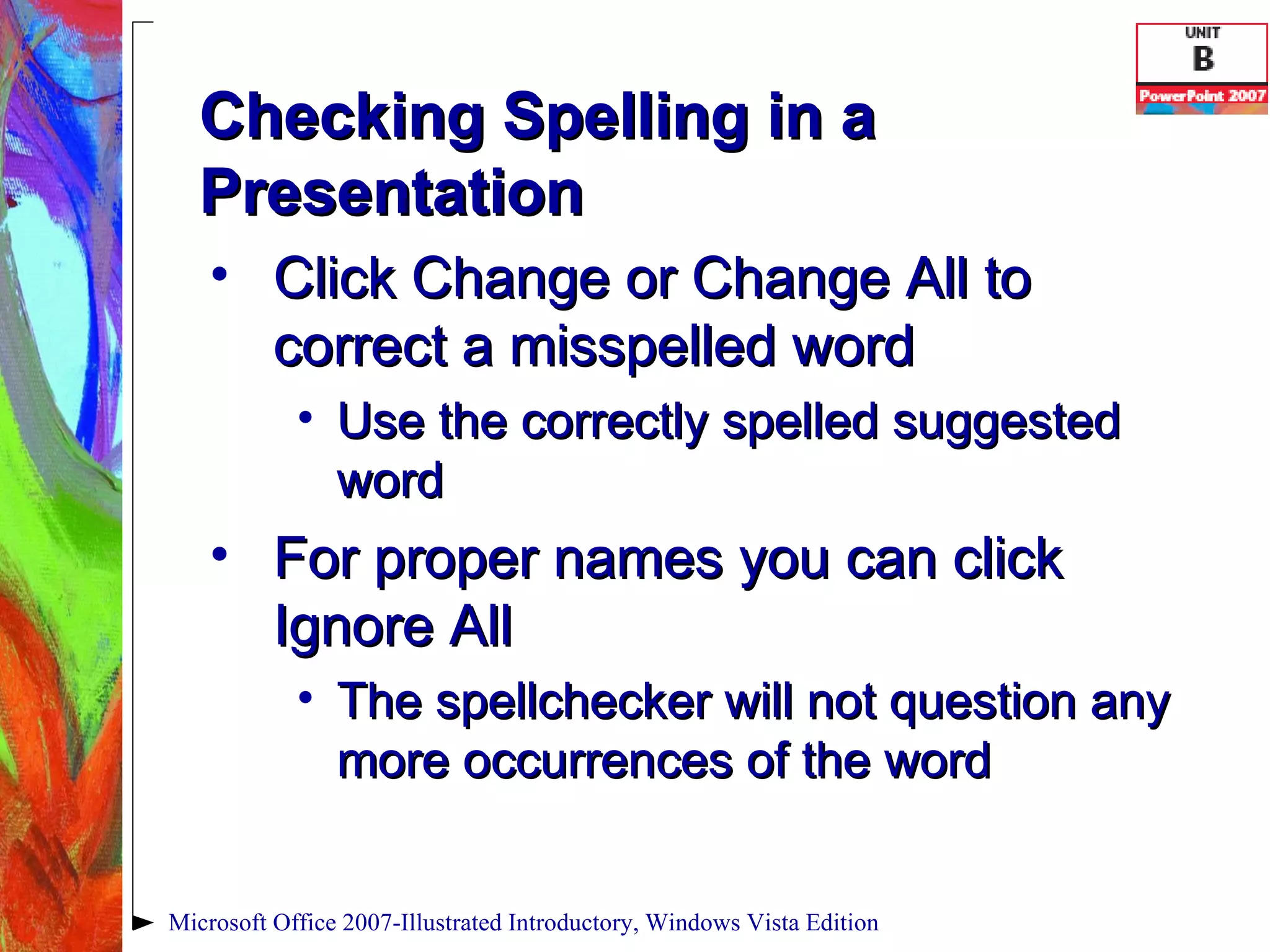 Checking Spelling in a Presentation Click Change or Change All to correct a misspelled word Use the correctly spelled suggested word For proper names you can click Ignore All  The spellchecker will not question any more occurrences of the word Microsoft Office 2007-Illustrated Introductory, Windows Vista Edition 