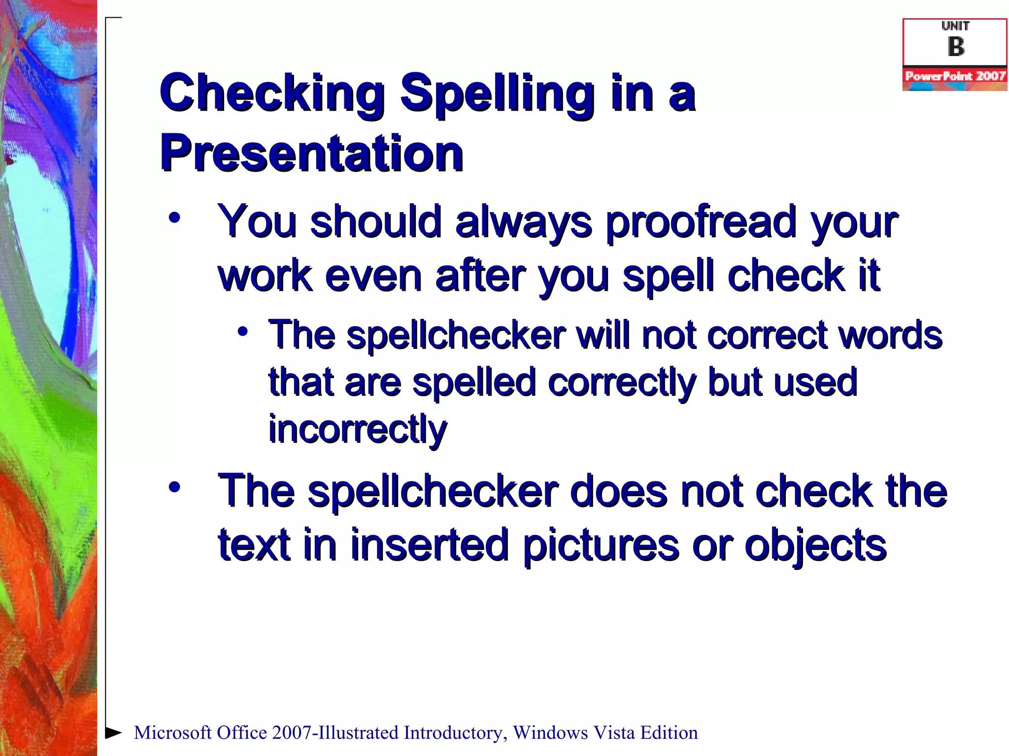 Checking Spelling in a Presentation You should always proofread your work even after you spell check it The spellchecker will not correct words that are spelled correctly but used incorrectly The spellchecker does not check the text in inserted pictures or objects Microsoft Office 2007-Illustrated Introductory, Windows Vista Edition 