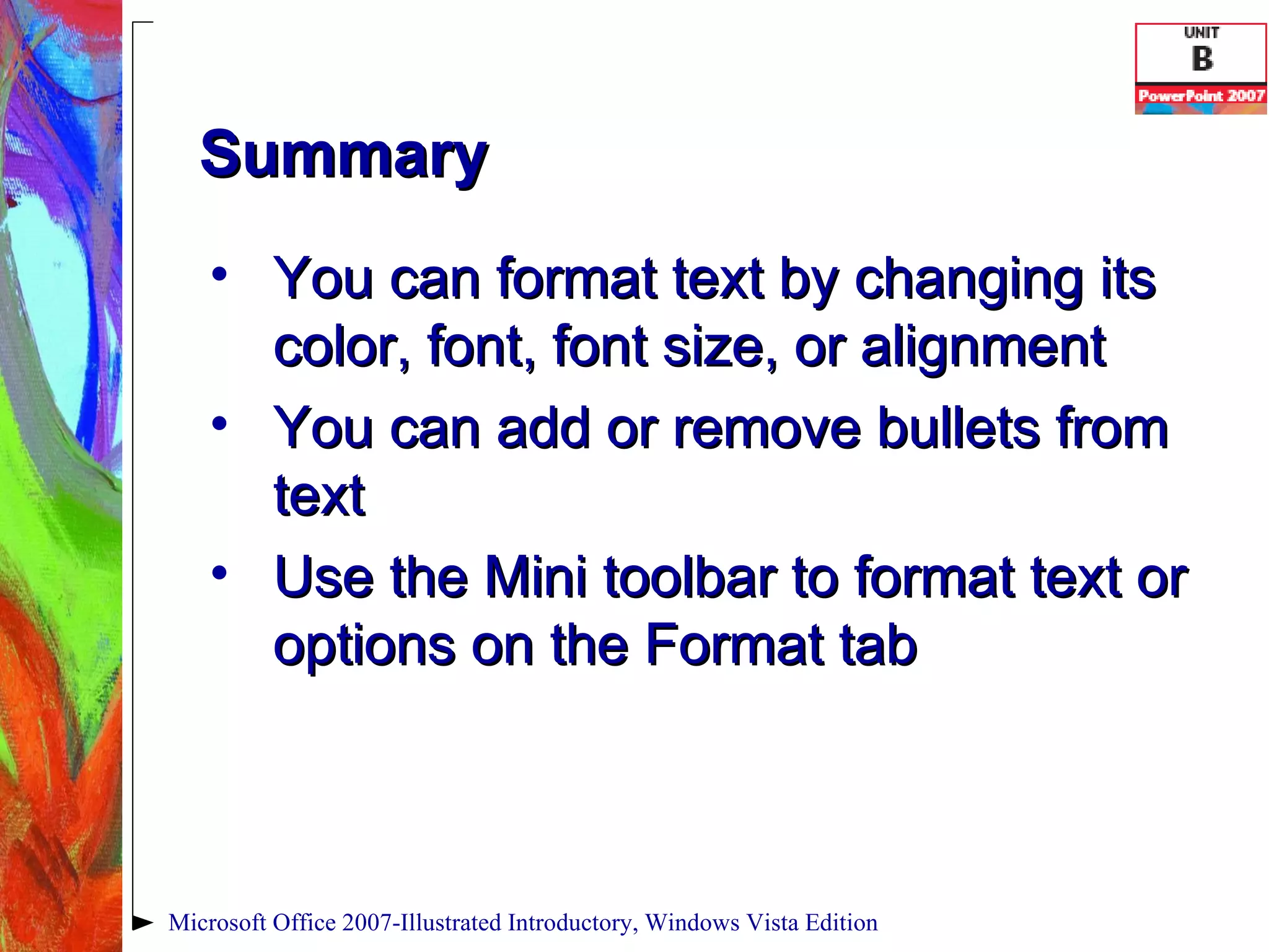 Summary You can format text by changing its color, font, font size, or alignment You can add or remove bullets from text Use the Mini toolbar to format text or options on the Format tab Microsoft Office 2007-Illustrated Introductory, Windows Vista Edition 