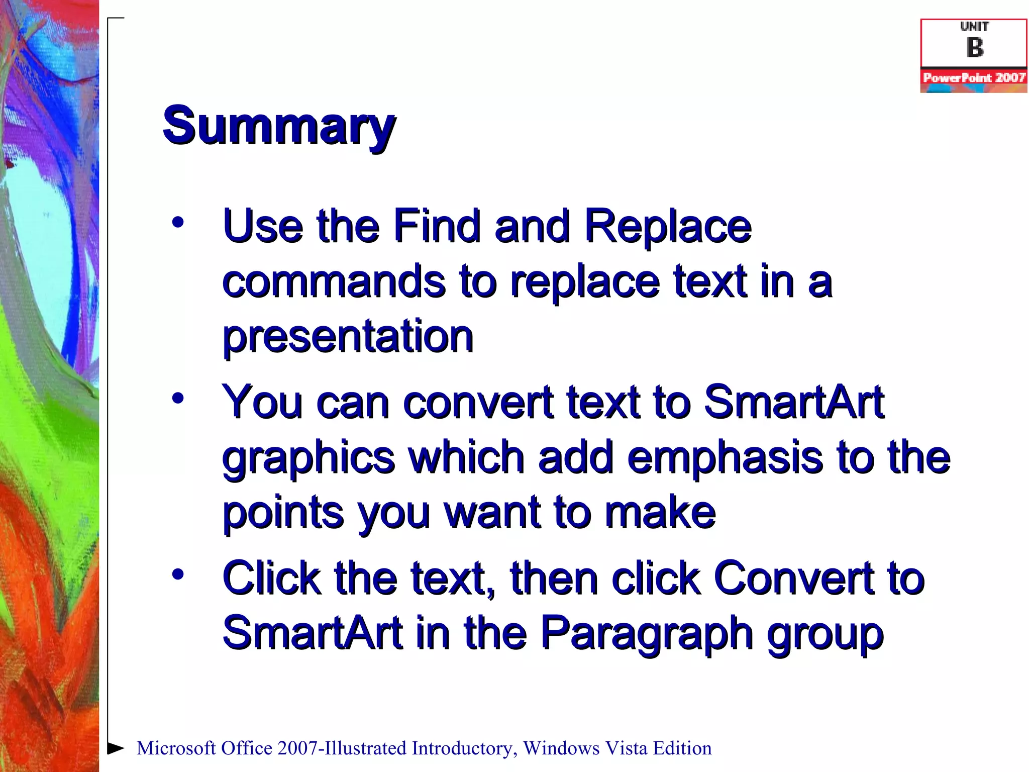 Summary Use the Find and Replace commands to replace text in a presentation You can convert text to SmartArt graphics which add emphasis to the points you want to make Click the text, then click Convert to SmartArt in the Paragraph group Microsoft Office 2007-Illustrated Introductory, Windows Vista Edition 