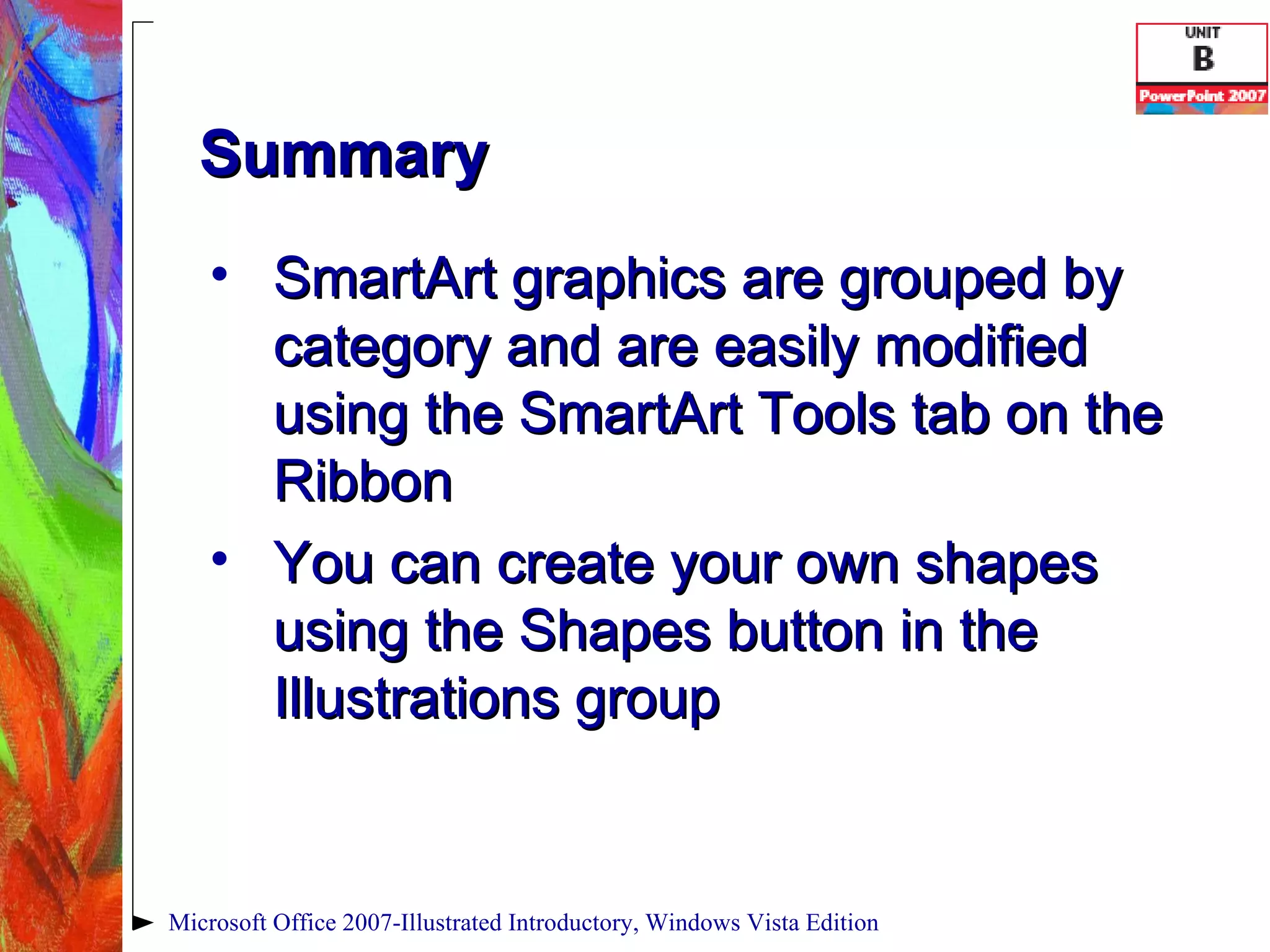 Summary SmartArt graphics are grouped by category and are easily modified using the SmartArt Tools tab on the Ribbon You can create your own shapes using the Shapes button in the Illustrations group Microsoft Office 2007-Illustrated Introductory, Windows Vista Edition 