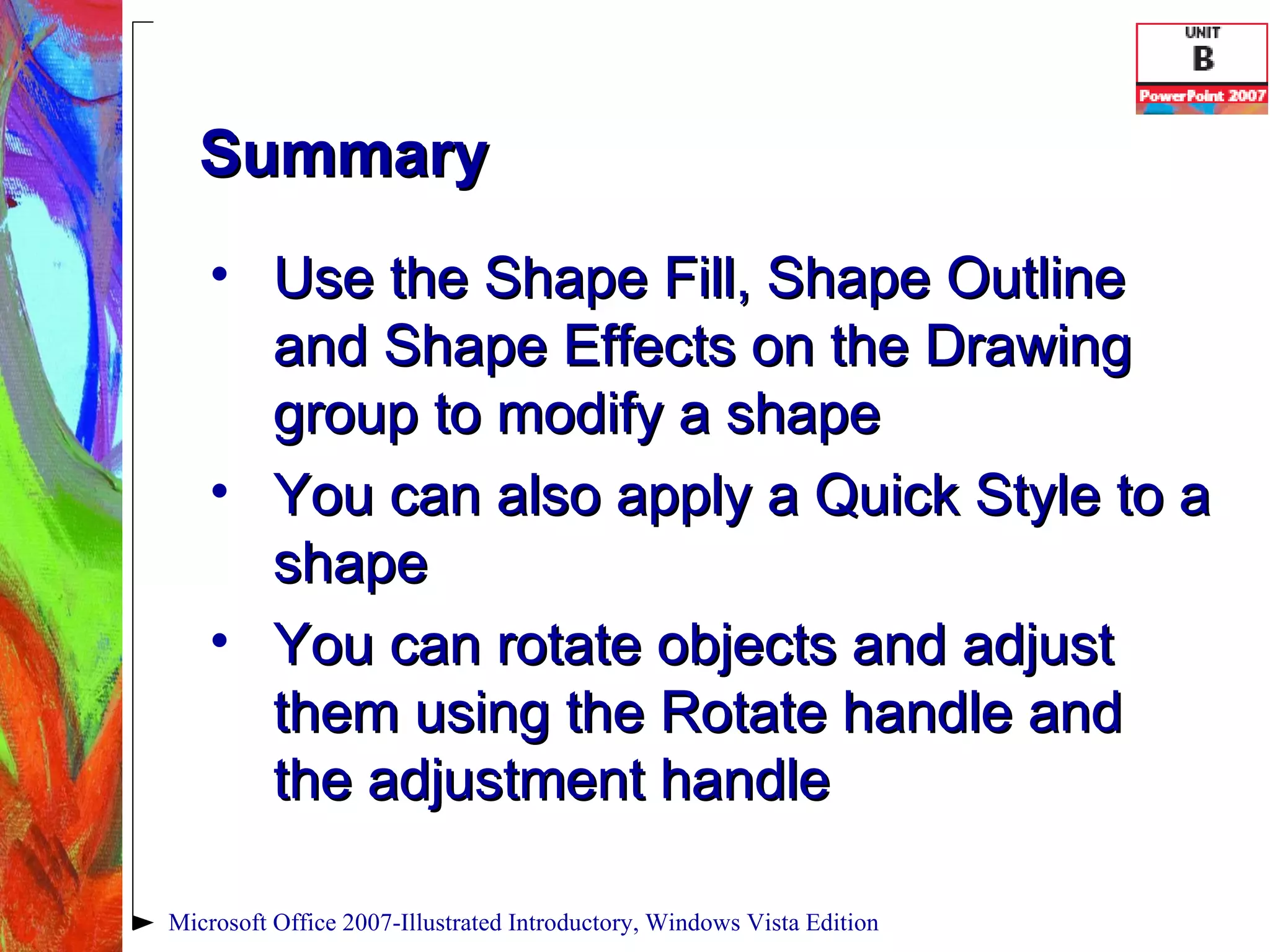Summary Use the Shape Fill, Shape Outline and Shape Effects on the Drawing group to modify a shape You can also apply a Quick Style to a shape You can rotate objects and adjust them using the Rotate handle and the adjustment handle Microsoft Office 2007-Illustrated Introductory, Windows Vista Edition 