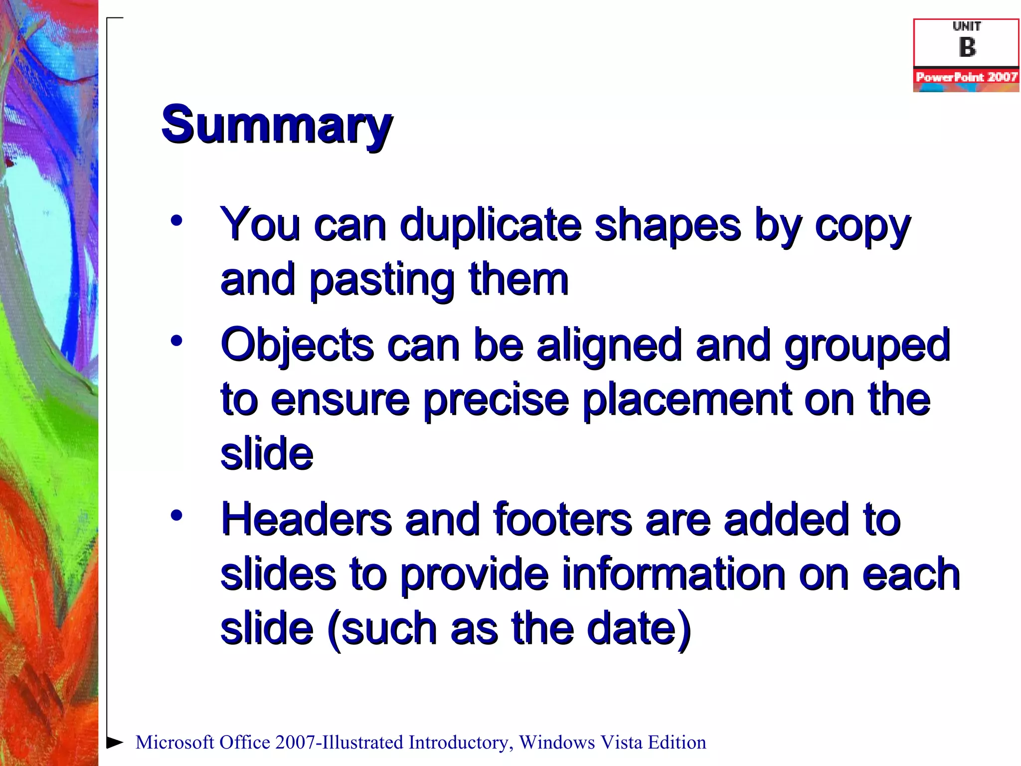Summary You can duplicate shapes by copy and pasting them Objects can be aligned and grouped to ensure precise placement on the slide Headers and footers are added to slides to provide information on each slide (such as the date) Microsoft Office 2007-Illustrated Introductory, Windows Vista Edition 
