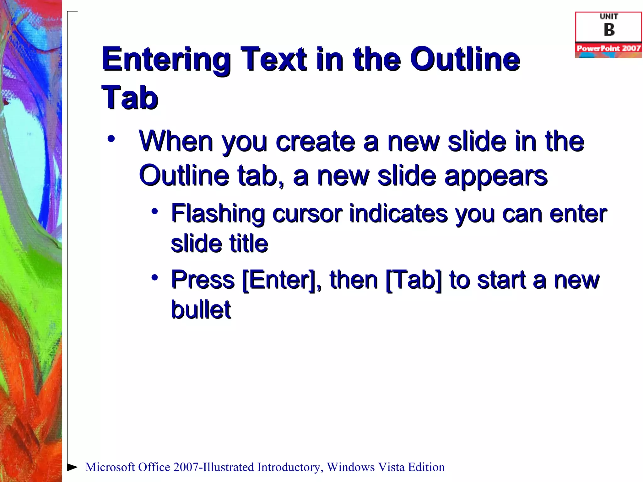 Entering Text in the Outline Tab When you create a new slide in the Outline tab, a new slide appears Flashing cursor indicates you can enter slide title Press [Enter], then [Tab] to start a new bullet Microsoft Office 2007-Illustrated Introductory, Windows Vista Edition 