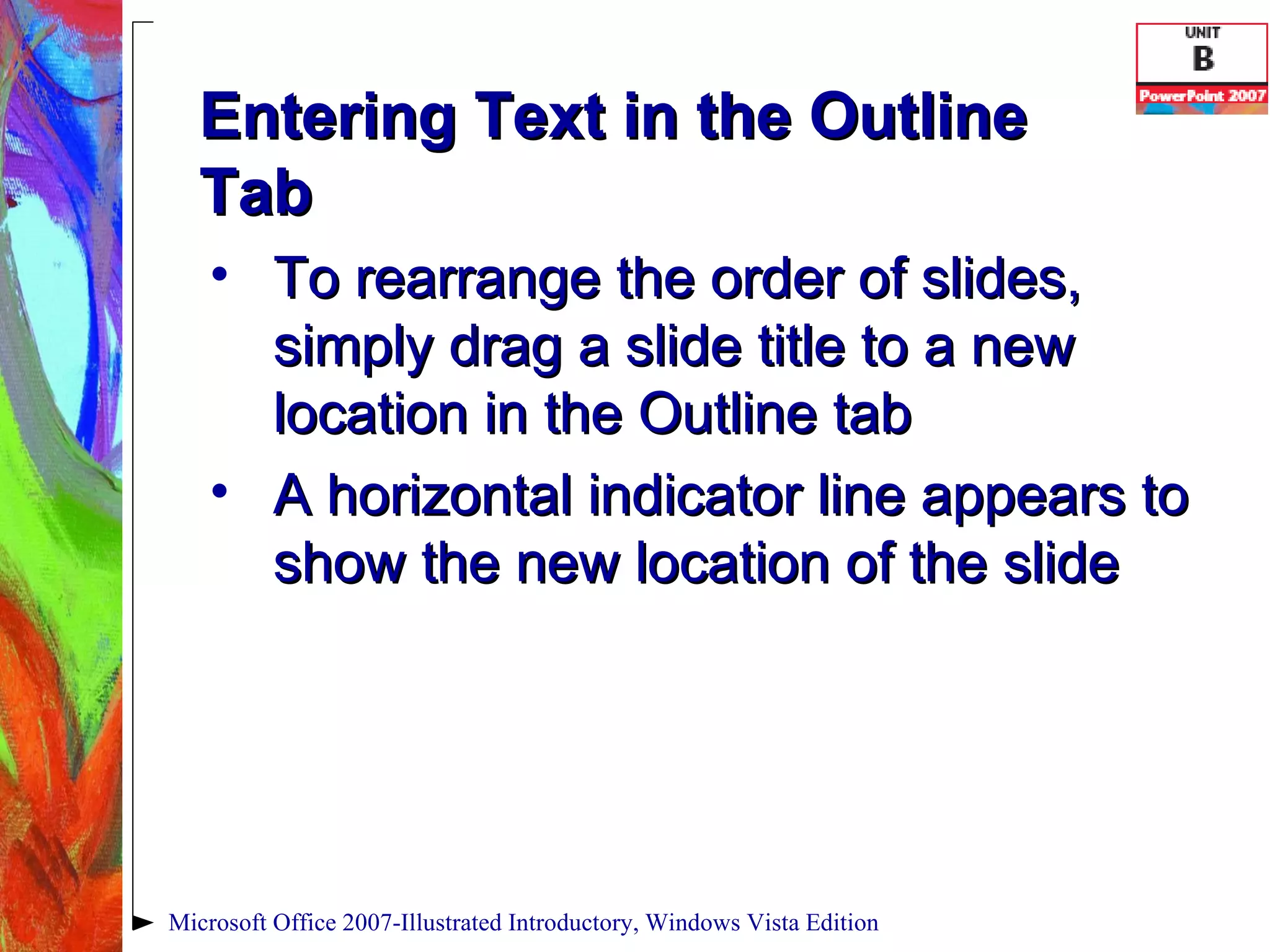 Entering Text in the Outline Tab To rearrange the order of slides, simply drag a slide title to a new location in the Outline tab A horizontal indicator line appears to show the new location of the slide Microsoft Office 2007-Illustrated Introductory, Windows Vista Edition 