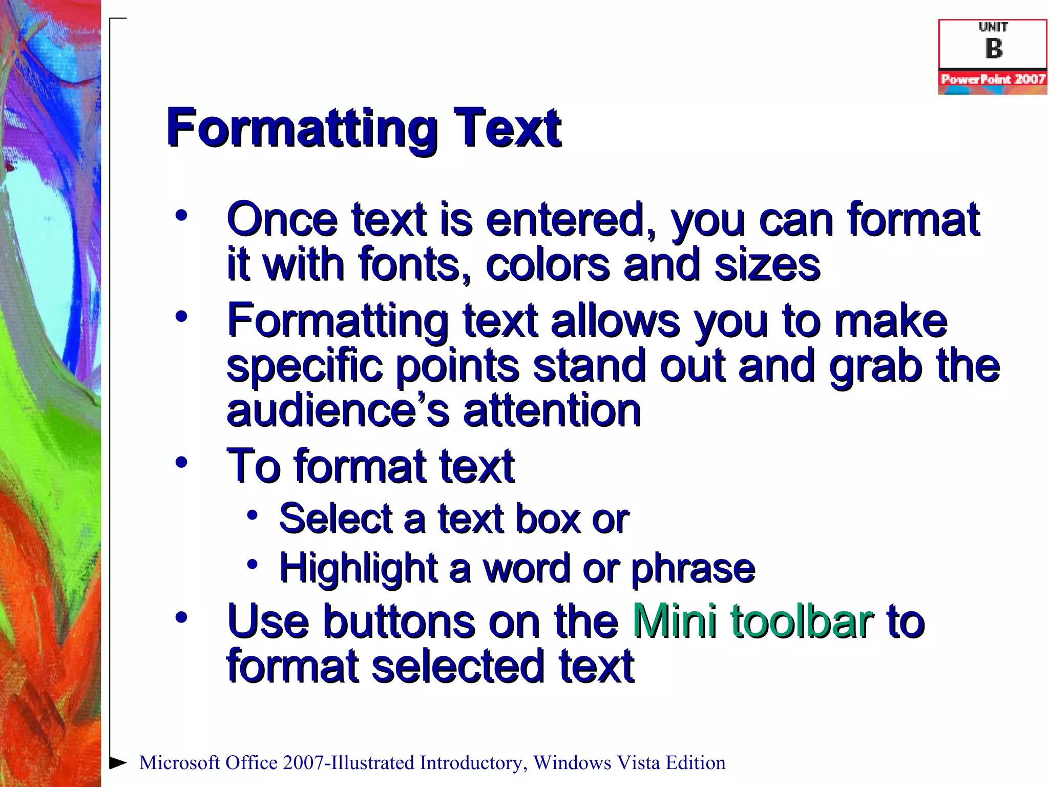 Formatting Text Once text is entered, you can format it with fonts, colors and sizes Formatting text allows you to make specific points stand out and grab the audience’s attention To format text Select a text box or Highlight a word or phrase Use buttons on the  Mini toolbar  to format selected text Microsoft Office 2007-Illustrated Introductory, Windows Vista Edition 