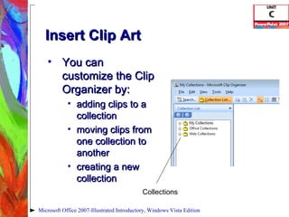 Insert Clip Art You can customize the Clip Organizer by:  adding clips to a collection moving clips from one collection to another creating a new collection Microsoft Office 2007-Illustrated Introductory, Windows Vista Edition Collections 